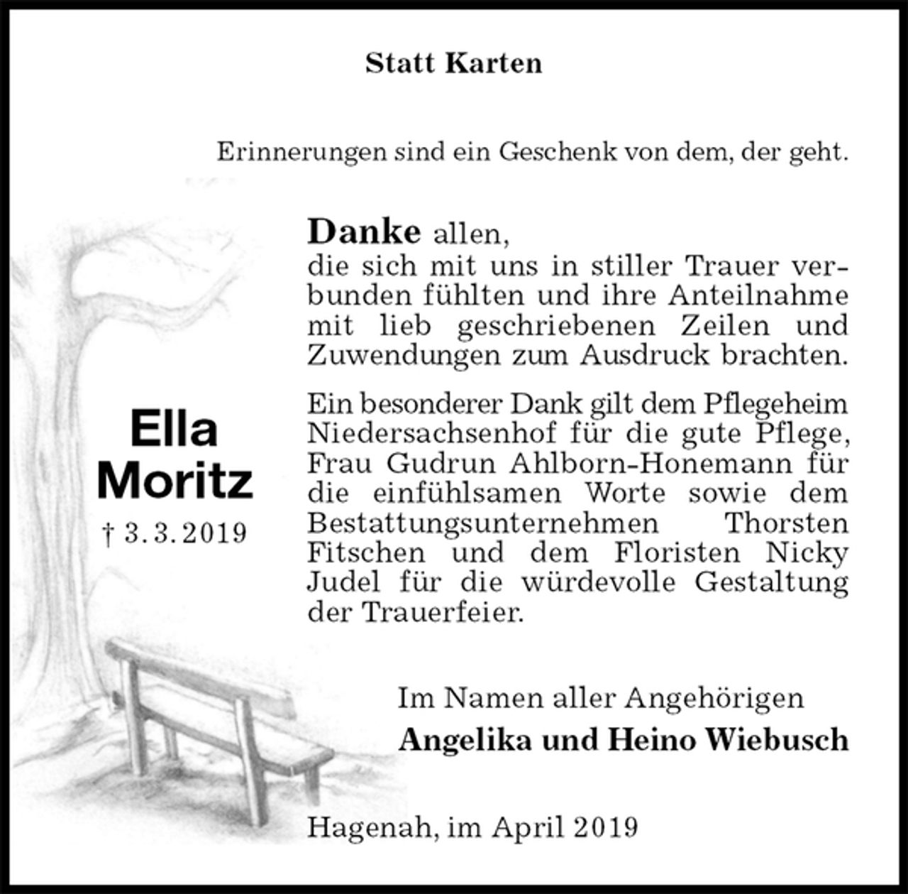<p>Statt Karten<br />Erinnerungen sind ein Geschenk von dem, der geht.<br />Danke allen,<br />die sich mit uns in stiller Trauer verbunden fühlten und ihre Anteilnahme mit lieb geschriebenen Zeilen und<br />Zuwendungen zum Ausdruck brachten.<br />Ein besonderer Dank gilt dem Pflegeheim<br />Niedersachsenhof für die gute Pflege, Frau Gudrun Ahlborn-Honemann für die einfühlsamen Worte sowie dem Bestattungsunternehmen Thorsten Fitschen und dem Floristen Nicky<br />Judel für die würdevolle Gestaltung der Trauerfeier.<br />Im Namen aller Angehörigen<br />Angelika und Heino Wiebusch<br />Hagenah, im April 2019</p>
<p>Ella<br />Moritz<br />† 3. 3. 2019</p>