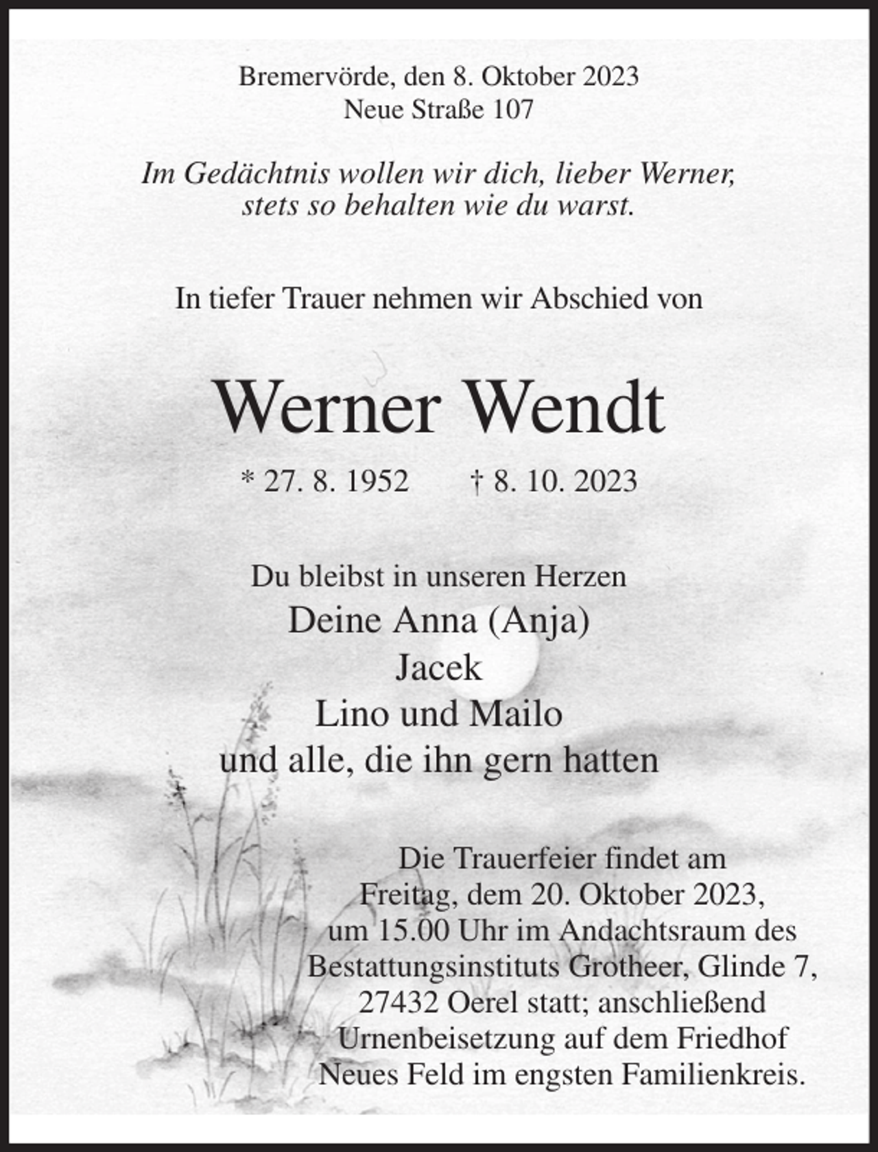 <p>Bremervörde, den 8. Oktober 2023<br />Neue Straße 107</p><p>Im Gedächtnis wollen wir dich, lieber Werner,<br />stets so behalten wie du warst.<br />In tiefer Trauer nehmen wir Abschied von<br />Werner Wendt<br />* 27. 8. 1952 † 8. 10. 2023<br />Du bleibst in unseren Herzen<br />Deine Anna (Anja)<br />Jacek<br />Lino und Mailo<br />und alle, die ihn gern hatten<br />Die Trauerfeier findet am<br />Freitag, dem 20. Oktober 2023,<br />um 15.00 Uhr im Andachtsraum des<br />Bestattungsinstituts Grotheer, Glinde 7,<br />27432 Oerel statt; anschließend<br />Urnenbeisetzung auf dem Friedhof<br />Neues Feld im engsten Familienkreis.</p>