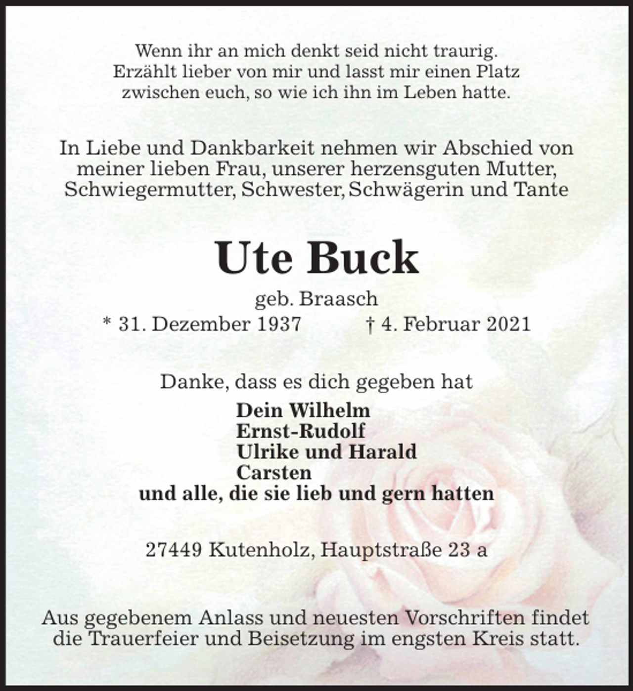 <p>Wenn ihr an mich denkt seid nicht traurig.<br />Erzählt lieber von mir und lasst mir einen Platz<br />zwischen euch, so wie ich ihn im Leben hatte.<br />In Liebe und Dankbarkeit nehmen wir Abschied von meiner lieben Frau, unserer herzensguten Mutter, Schwiegermutter, Schwester, Schwägerin und Tante<br />Ute Buck<br />geb. Braasch<br />* 31. Dezember 1937 † 4. Februar 2021<br />Danke, dass es dich gegeben hat<br />Dein Wilhelm<br />Ernst-Rudolf<br />Ulrike und Harald<br />Carsten<br />und alle, die sie lieb und gern hatten<br />27449 Kutenholz, Hauptstraße 23 a</p>
<p>Aus gegebenem Anlass und neuesten Vorschriften findet<br />die Trauerfeier und Beisetzung im engsten Kreis statt.</p>