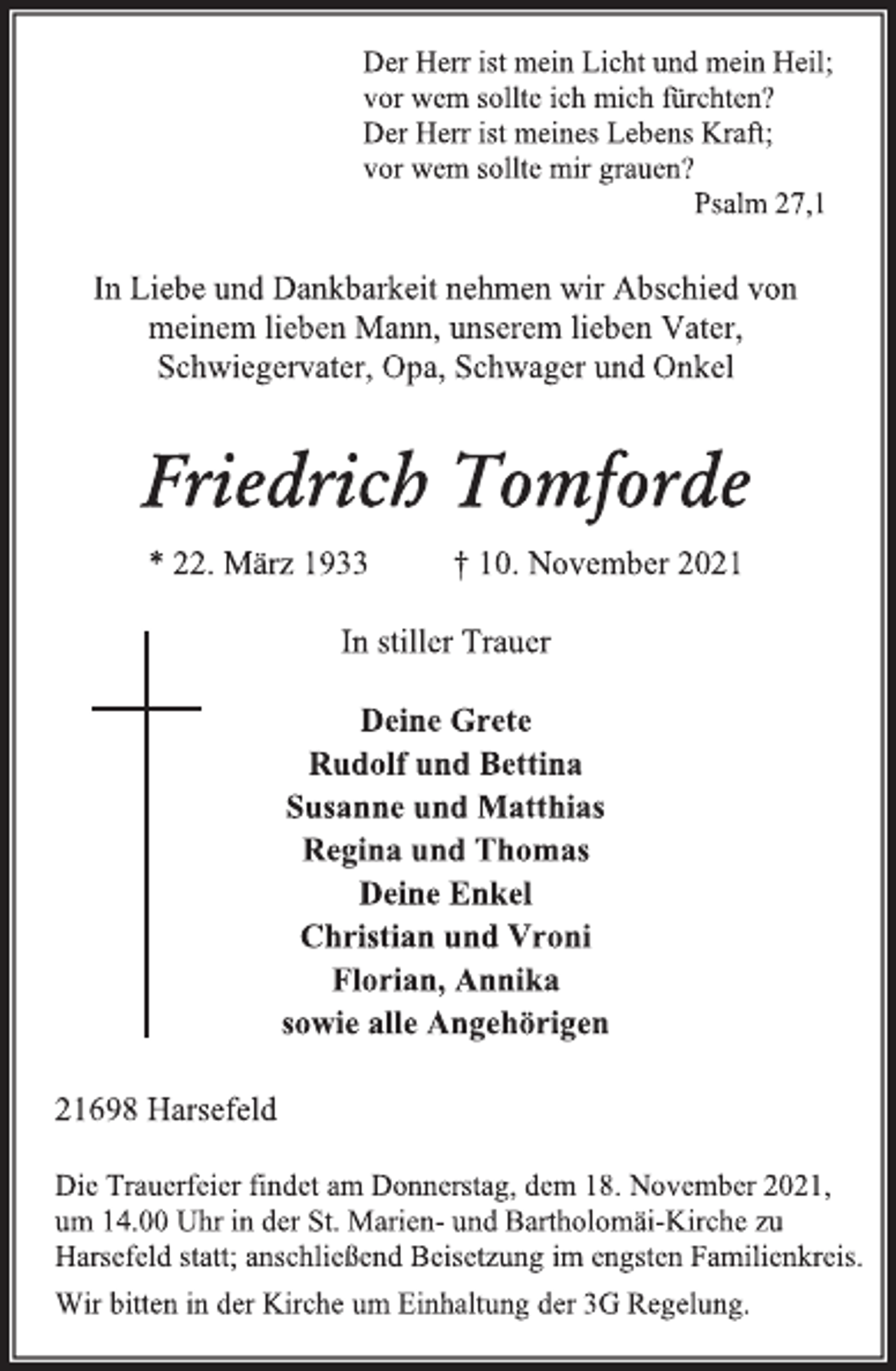<p>Der Herr ist mein Licht und mein Heil;<br />vor wem sollte ich mich fürchten?<br />Der Herr ist meines Lebens Kraft;<br />vor wem sollte mir grauen?<br />Psalm 27,1<br />In Liebe und Dankbarkeit nehmen wir Abschied von<br />meinem lieben Mann, unserem lieben Vater,<br />Schwiegervater, Opa, Schwager und Onkel<br />Friedrich Tomforde<br />* 22. März 1933 † 10. November 2021<br />In stiller Trauer<br />Deine Grete<br />Rudolf und Bettina<br />Susanne und Matthias<br />Regina und Thomas<br />Deine Enkel<br />Christian und Vroni<br />Florian, Annika<br />sowie alle Angehörigen<br />21698 Harsefeld<br />Die Trauerfeier findet am Donnerstag, dem 18. November 2021,<br />um 14.00 Uhr in der St. Marien- und Bartholomäi-Kirche zu<br />Harsefeld statt; anschließend Beisetzung im engsten Familienkreis.<br />Wir bitten in der Kirche um Einhaltung der 3G Regelung.</p>