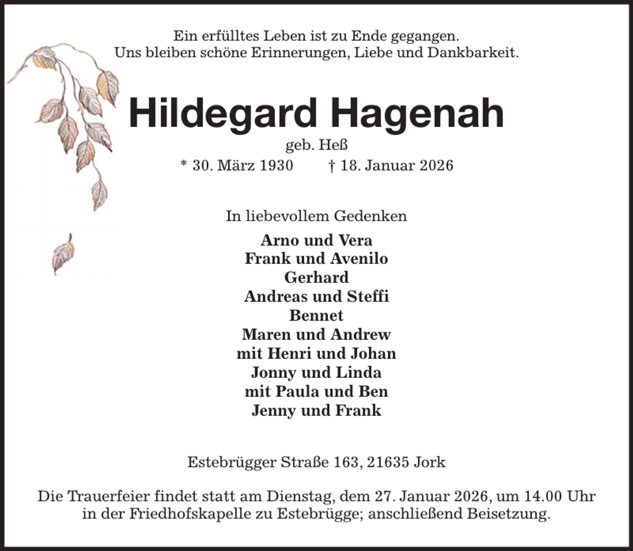 <p>Ein erfülltes Leben ist zu Ende gegangen.<br />Uns bleiben schöne Erinnerungen, Liebe und Dankbarkeit.<br />Hildegard Hagenah<br />geb. Heß<br />* 30. März 1930 † 18. Januar 2026<br />In liebevollem Gedenken<br />Arno und Vera<br />Frank und Avenilo<br />Gerhard<br />Andreas und Steffi<br />Bennet<br />Maren und Andrew<br />mit Henri und Johan<br />Jonny und Linda<br />mit Paula und Ben<br />Jenny und Frank<br />Estebrügger Straße 163, 21635 Jork</p><p>Die Trauerfeier findet statt am Dienstag, dem 27. Januar 2026, um 14.00 Uhr<br />in der Friedhofskapelle zu Estebrügge; anschließend Beisetzung.</p>