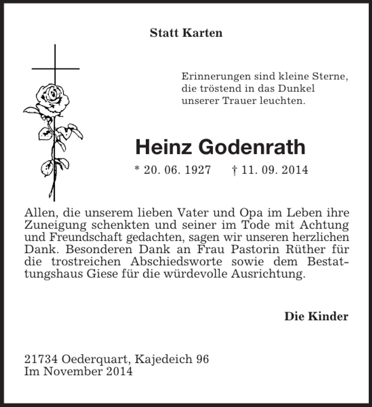 <p>Statt Karten<br />Erinnerungen sind kleine Sterne,<br />die tröstend in das Dunkel<br />unserer Trauer leuchten.<br />Heinz Godenrath<br />* 20. 06. 1927 † 11. 09. 2014<br />Allen, die unserem lieben Vater und Opa im Leben ihre Zuneigung schenkten und seiner im Tode mit Achtung und Freundschaft gedachten, sagen wir unseren herzlichen Dank. Besonderen Dank an Frau Pastorin Rüther für die trostreichen Abschiedsworte sowie dem Bestattungshaus Giese für die würdevolle Ausrichtung.<br />Die Kinder<br />21734 Oederquart, Kajedeich 96<br />Im November 2014</p>