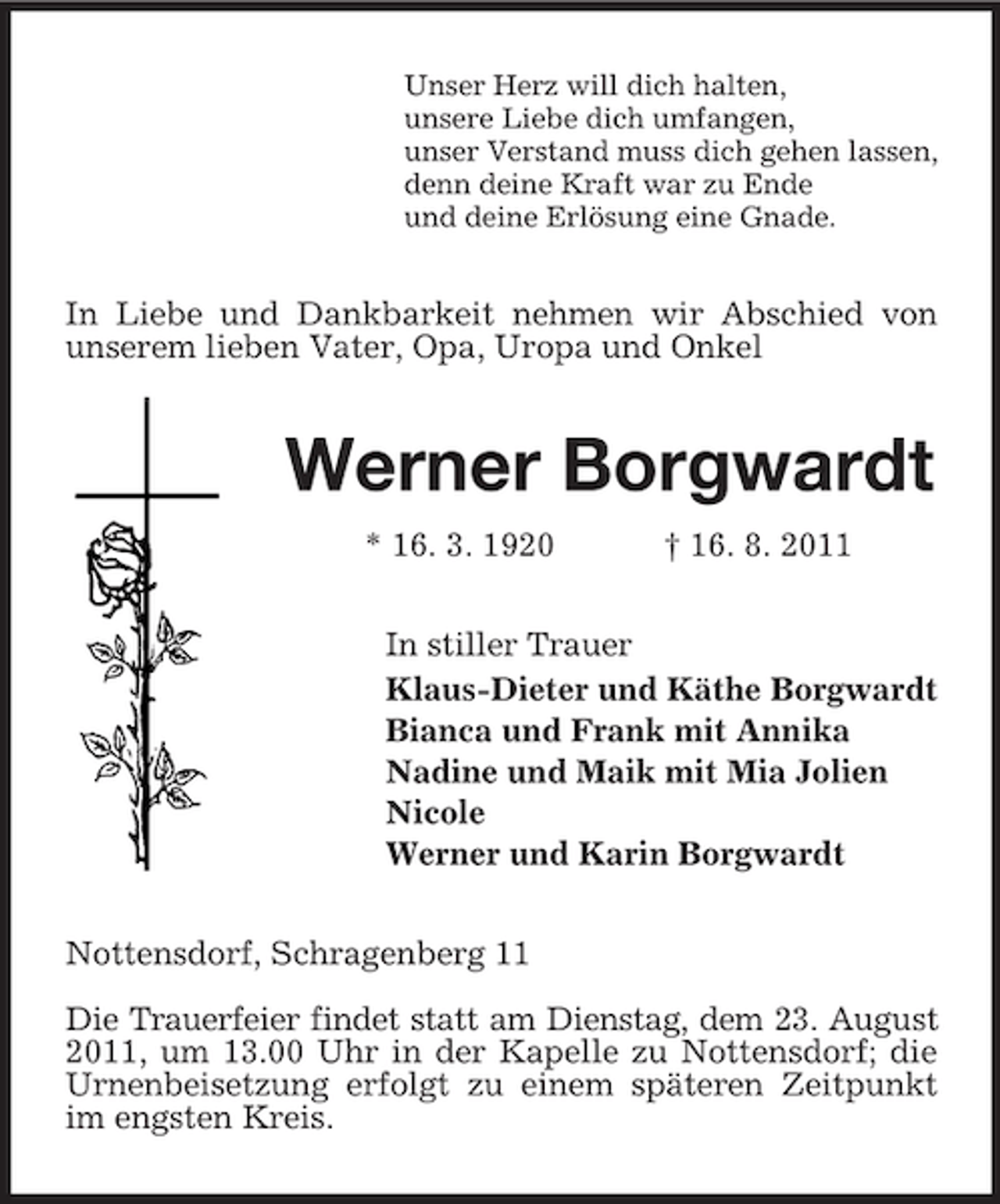 <p>Unser Herz will dich halten,<br />unsere Liebe dich umfangen,<br />unser Verstand muss dich gehen lassen,<br />denn deine Kraft war zu Ende<br />und deine Erlösung eine Gnade.</p><p>In Liebe und Dankbarkeit nehmen wir Abschied von<br />unserem lieben Vater, Opa, Uropa und Onkel</p><p>Werner Borgwardt<br />* 16. 3. 1920</p><p>† 16. 8. 2011</p><p>In stiller Trauer<br />Klaus-Dieter und Käthe Borgwardt<br />Bianca und Frank mit Annika<br />Nadine und Maik mit Mia Jolien<br />Nicole<br />Werner und Karin Borgwardt<br />Nottensdorf, Schragenberg 11<br />Die Trauerfeier findet statt am Dienstag, dem 23. August<br />2011, um 13.00 Uhr in der Kapelle zu Nottensdorf; die<br />Urnenbeisetzung erfolgt zu einem späteren Zeitpunkt<br />im engsten Kreis.</p>