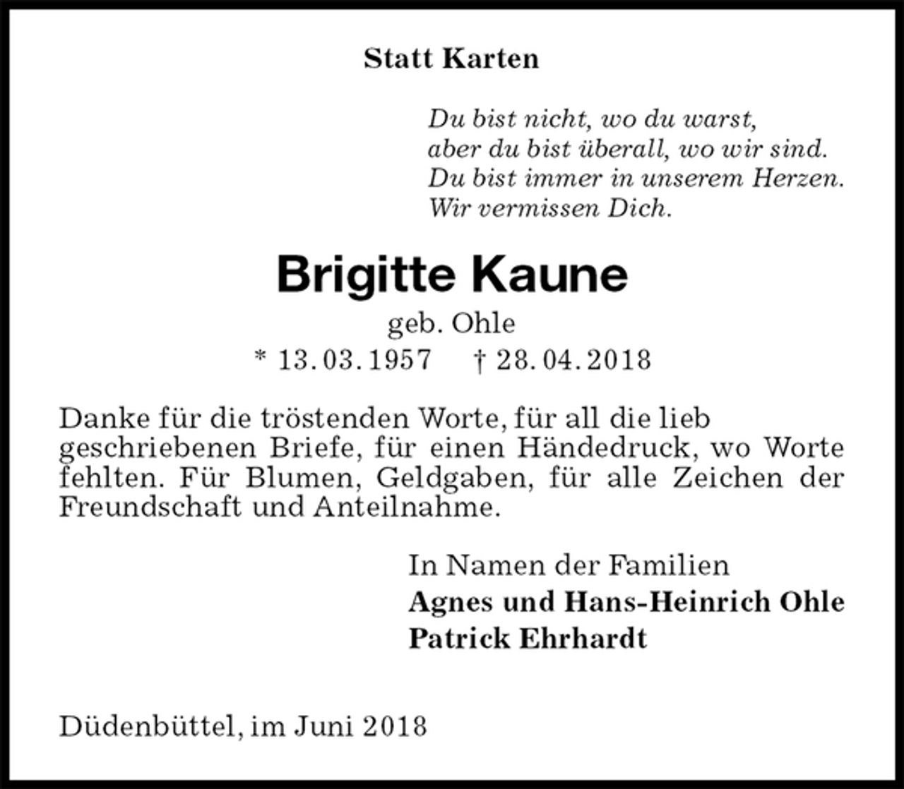<p>Statt Karten<br />Du bist nicht, wo du warst,<br />aber du bist überall, wo wir sind.<br />Du bist immer in unserem Herzen.<br />Wir vermissen Dich.<br />Brigitte Kaune<br />geb. Ohle<br />* 13. 03. 1957 † 28. 04. 2018<br />Danke für die tröstenden Worte, für all die lieb<br />geschriebenen Briefe, für einen Händedruck, wo Worte fehlten. Für Blumen, Geldgaben, für alle Zeichen der Freundschaft und Anteilnahme.<br />In Namen der Familien<br />Agnes und Hans-Heinrich Ohle<br />Patrick Ehrhardt</p><p>Düdenbüttel, im Juni 2018</p>