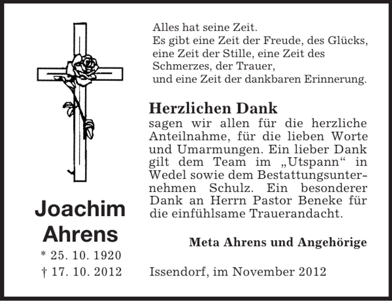 <p>Alles hat seine Zeit.<br />Es gibt eine Zeit der Freude, des Glücks,<br />eine Zeit der Stille, eine Zeit des<br />Schmerzes, der Trauer,<br />und eine Zeit der dankbaren Erinnerung.</p><p>Herzlichen Dank</p><p>Joachim<br />Ahrens<br />* 25. 10. 1920<br />† 17. 10. 2012</p><p>sagen wir allen für die herzliche<br />Anteilnahme, für die lieben Worte<br />und Umarmungen. Ein lieber Dank<br />gilt dem Team im „Utspann“ in<br />Wedel sowie dem Bestattungsunternehmen Schulz. Ein besonderer<br />Dank an Herrn Pastor Beneke für<br />die einfühlsame Trauerandacht.<br />Meta Ahrens und Angehörige<br />Issendorf, im November 2012</p>