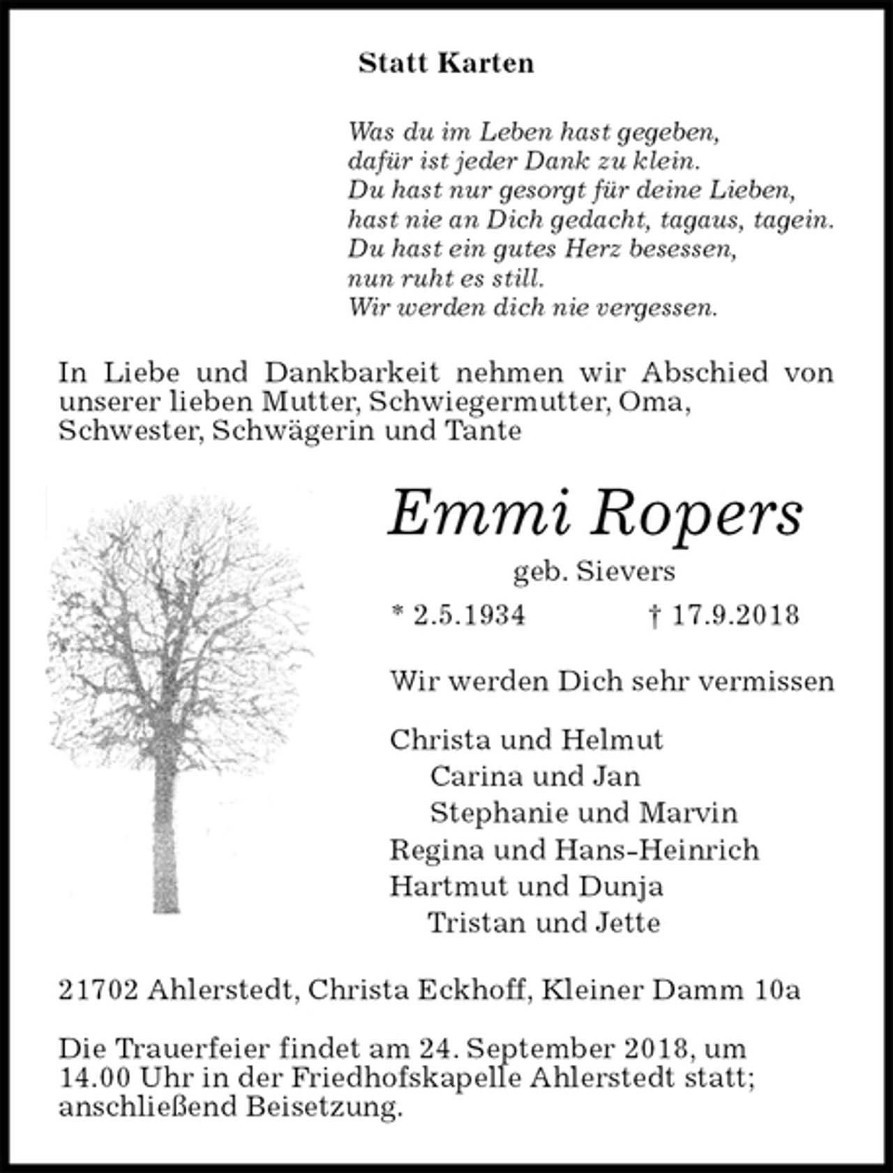 <p>Statt Karten<br />Was du im Leben hast gegeben,<br />dafür ist jeder Dank zu klein.<br />Du hast nur gesorgt für deine Lieben,<br />hast nie an Dich gedacht, tagaus, tagein.<br />Du hast ein gutes Herz besessen,<br />nun ruht es still.<br />Wir werden dich nie vergessen.<br />In Liebe und Dankbarkeit nehmen wir Abschied von unserer lieben Mutter, Schwiegermutter, Oma,<br />Schwester, Schwägerin und Tante<br />Emmi Ropers<br />geb. Sievers<br />* 2.5.1934 † 17.9.2018<br />Wir werden Dich sehr vermissen</p>
<p>Christa und Helmut<br />Carina und Jan<br />Stephanie und Marvin<br />Regina und Hans-Heinrich<br />Hartmut und Dunja<br />Tristan und Jette<br />21702 Ahlerstedt, Christa Eckhoff, Kleiner Damm 10a</p>
<p>Die Trauerfeier findet am 24. September 2018, um<br />14.00 Uhr in der Friedhofskapelle Ahlerstedt statt;<br />anschließend Beisetzung.</p>