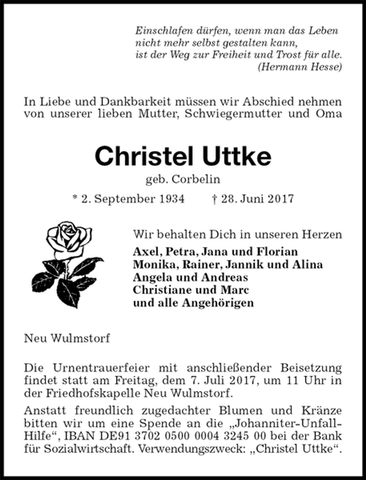 <p>Einschlafen dürfen, wenn man das Leben<br />nicht mehr selbst gestalten kann,<br />ist der Weg zur Freiheit und Trost für alle.<br />(Hermann Hesse)<br />In Liebe und Dankbarkeit müssen wir Abschied nehmen von unserer lieben Mutter, Schwiegermutter und Oma<br />Christel Uttke<br />geb. Corbelin<br />* 2. September 1934 † 28. Juni 2017<br />Wir behalten Dich in unseren Herzen<br />Axel, Petra, Jana und Florian<br />Monika, Rainer, Jannik und Alina<br />Angela und Andreas<br />Christiane und Marc<br />und alle Angehörigen<br />Neu Wulmstorf</p>
<p>Die Urnentrauerfeier mit anschließender Beisetzung findet statt am Freitag, dem 7. Juli 2017, um 11 Uhr in der Friedhofskapelle Neu Wulmstorf.<br />Anstatt freundlich zugedachter Blumen und Kränze<br />bitten wir um eine Spende an die „Johanniter-Unfall-Hilfe“, IBAN DE91 3702 0500 0004 3245 00 bei der Bank für Sozialwirtschaft. Verwendungszweck: „Christel Uttke“.</p>