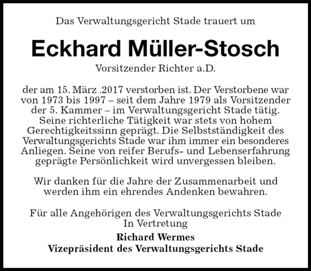 <p>Das Verwaltungsgericht Stade trauert um<br />Eckhard Müller-Stosch<br />Vorsitzender Richter a.D.<br />der am 15. März .2017 verstorben ist. Der Verstorbene war von 1973 bis 1997 – seit dem Jahre 1979 als Vorsitzender der 5. Kammer – im Verwaltungsgericht Stade tätig.<br />Seine richterliche Tätigkeit war stets von hohem<br />Gerechtigkeitssinn geprägt. Die Selbstständigkeit des Verwaltungsgerichts Stade war ihm immer ein besonderes Anliegen. Seine von reifer Berufs- und Lebenserfahrung geprägte Persönlichkeit wird unvergessen bleiben.</p>
<p>Wir danken für die Jahre der Zusammenarbeit und<br />werden ihm ein ehrendes Andenken bewahren.<br />Für alle Angehörigen des Verwaltungsgerichts Stade<br />In Vertretung<br />Richard Wermes<br />Vizepräsident des Verwaltungsgerichts Stade</p>