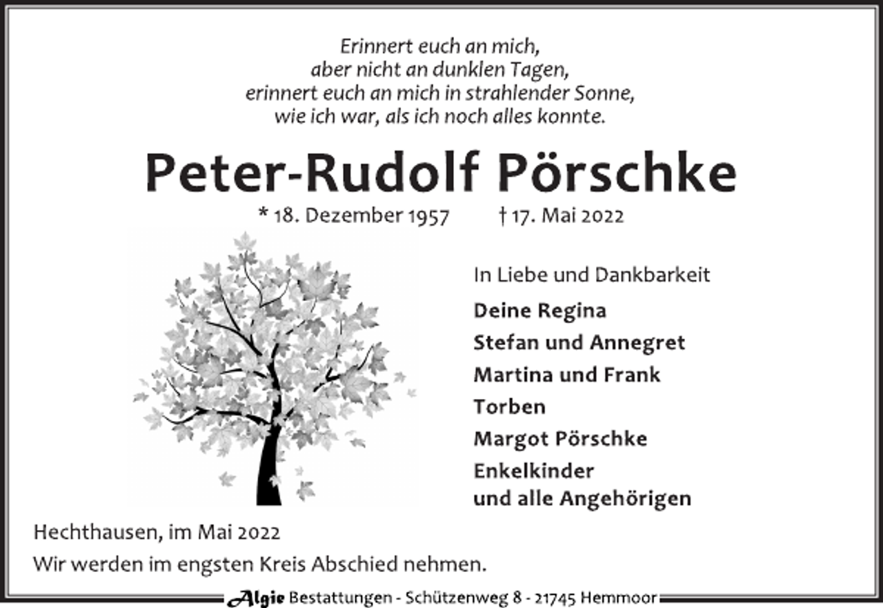 <p>Erinnert euch an mich,<br />aber nicht an dunklen Tagen,<br />erinnert euch an mich in strahlender Sonne,<br />wie ich war, als ich noch alles konnte.<br />Peter-Rudolf Pörschke<br />* 18. Dezember 1957 † 17. Mai 2022<br />In Liebe und Dankbarkeit<br />Deine Regina<br />Stefan und Annegret<br />Martina und Frank<br />Torben<br />Margot Pörschke<br />Enkelkinder<br />und alle Angehörigen<br />Hechthausen, im Mai 2022<br />Wir werden im engsten Kreis Abschied nehmen.<br />Algie Bestattungen - Schützenweg 8 - 21745 Hemmoor</p>
