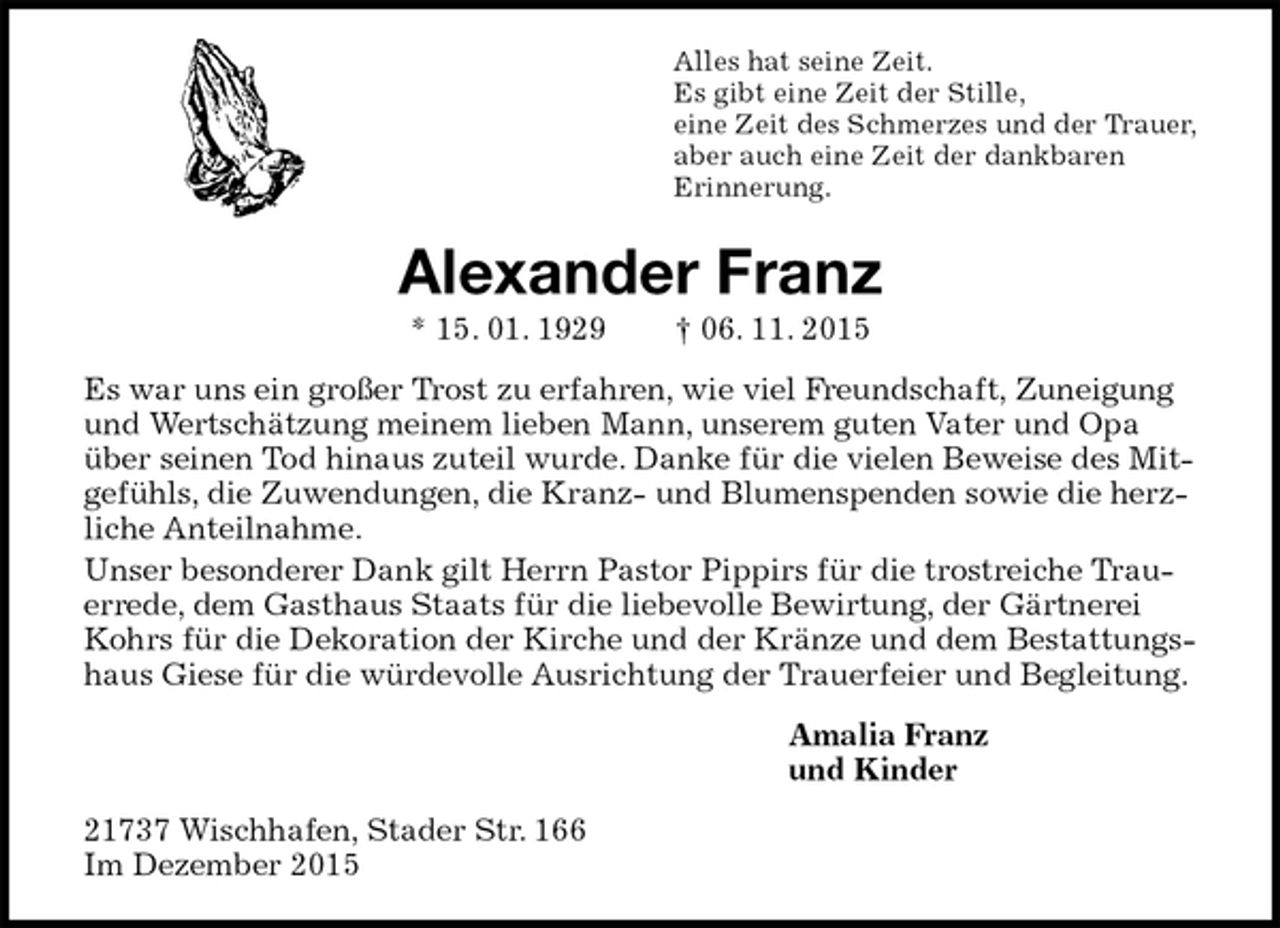 <p>Alles hat seine Zeit.<br />Es gibt eine Zeit der Stille,<br />eine Zeit des Schmerzes und der Trauer,<br />aber auch eine Zeit der dankbaren<br />Erinnerung.<br />Alexander Franz<br />* 15. 01. 1929 † 06. 11. 2015<br />Es war uns ein großer Trost zu erfahren, wie viel Freundschaft, Zuneigung und Wertschätzung meinem lieben Mann, unserem guten Vater und Opa über seinen Tod hinaus zuteil wurde. Danke für die vielen Beweise des Mitgefühls, die Zuwendungen, die Kranz- und Blumenspenden sowie die herzliche Anteilnahme.<br />Unser besonderer Dank gilt Herrn Pastor Pippirs für die trostreiche Trauerrede, dem Gasthaus Staats für die liebevolle Bewirtung, der Gärtnerei Kohrs für die Dekoration der Kirche und der Kränze und dem Bestattungshaus Giese für die würdevolle Ausrichtung der Trauerfeier und Begleitung.<br />Amalia Franz<br />und Kinder<br />21737 Wischhafen, Stader Str. 166<br />Im Dezember 2015</p>