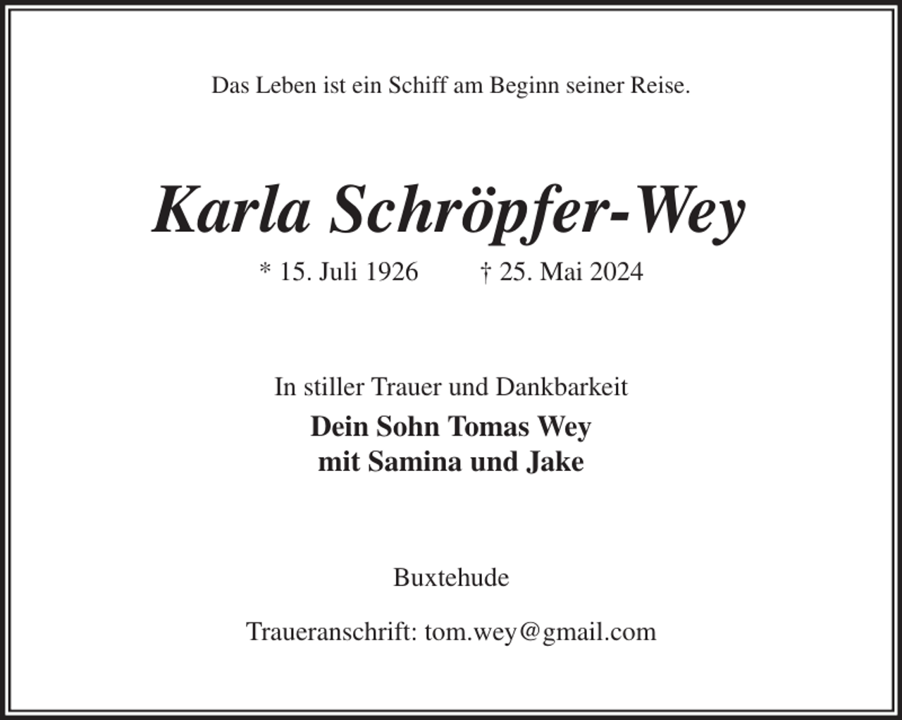 <p>Das Leben ist ein Schiff am Beginn seiner Reise.<br />Karla Schröpfer-Wey<br />* 15. Juli 1926 † 25. Mai 2024<br />In stiller Trauer und Dankbarkeit<br />Dein Sohn Tomas Wey<br />mit Samina und Jake<br />Buxtehude</p><p>Traueranschrift: tom.wey@gmail.com</p>