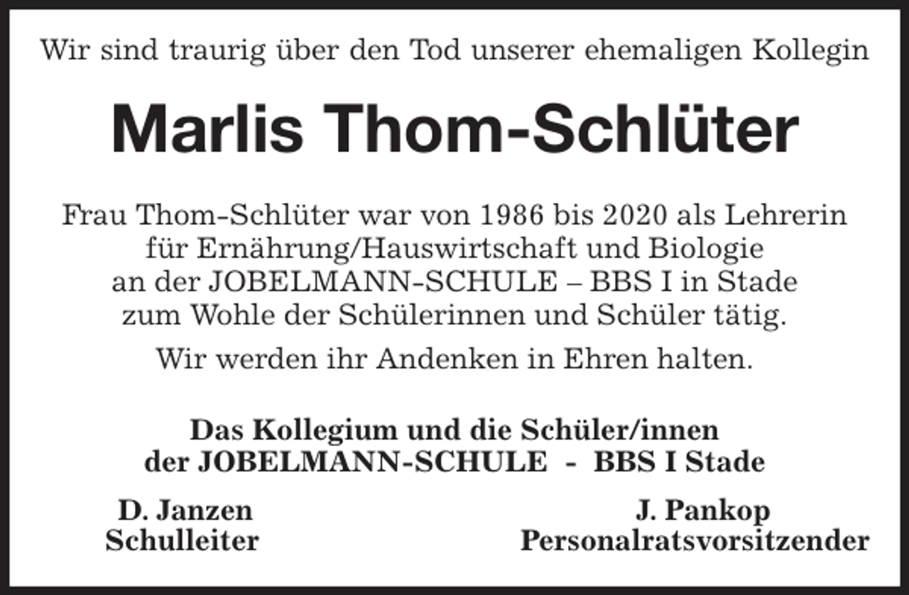 <p>Wir sind traurig über den Tod unserer ehemaligen Kollegin<br />Marlis Thom-Schlüter<br />Frau Thom-Schlüter war von 1986 bis 2020 als Lehrerin<br />für Ernährung/Hauswirtschaft und Biologie<br />an der JOBELMANN-SCHULE - BBS I in Stade<br />zum Wohle der Schülerinnen und Schüler tätig.<br />Wir werden ihr Andenken in Ehren halten.<br />Das Kollegium und die Schüler/innen<br />der JOBELMANN-SCHULE - BBS I Stade<br />D. Janzen J. Pankop<br />Schulleiter Personalratsvorsitzender</p>