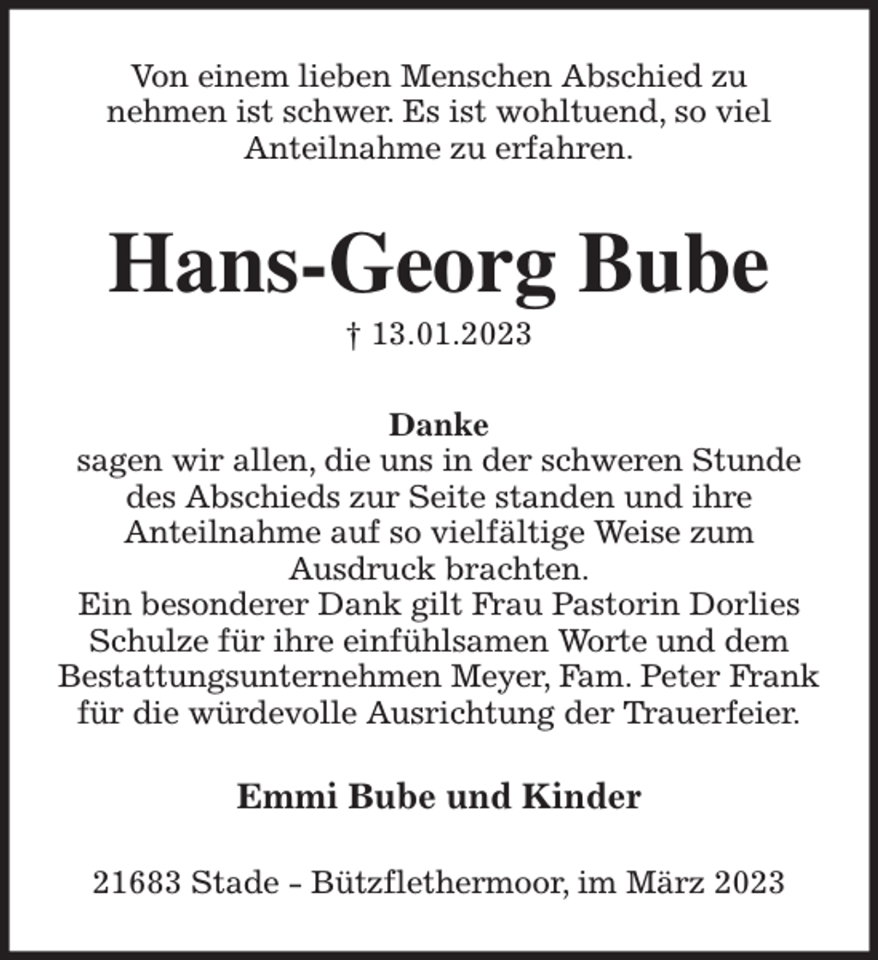 <p>Von einem lieben Menschen Abschied zu<br />nehmen ist schwer. Es ist wohltuend, so viel<br />Anteilnahme zu erfahren.<br />Hans-Georg Bube<br />† 13.01.2023<br />Danke<br />sagen wir allen, die uns in der schweren Stunde<br />des Abschieds zur Seite standen und ihre<br />Anteilnahme auf so vielfältige Weise zum<br />Ausdruck brachten.<br />Ein besonderer Dank gilt Frau Pastorin Dorlies<br />Schulze für ihre einfühlsamen Worte und dem<br />Bestattungsunternehmen Meyer, Fam. Peter Frank<br />für die würdevolle Ausrichtung der Trauerfeier.<br />Emmi Bube und Kinder<br />21683 Stade - Bützflethermoor, im März 2023</p>