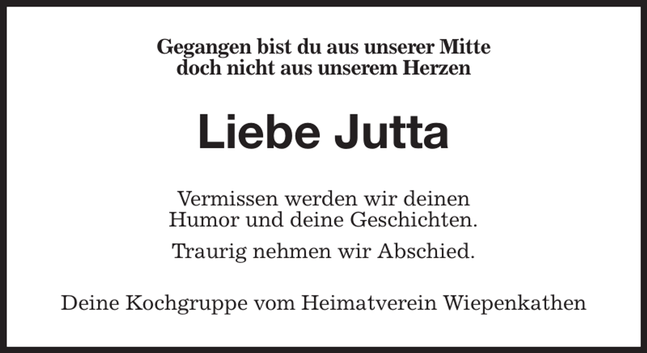 <p>Gegangen bist du aus unserer Mitte<br />doch nicht aus unserem Herzen<br />Liebe Jutta<br />Vermissen werden wir deinen<br />Humor und deine Geschichten.<br />Traurig nehmen wir Abschied.<br />Deine Kochgruppe vom Heimatverein Wiepenkathen</p>