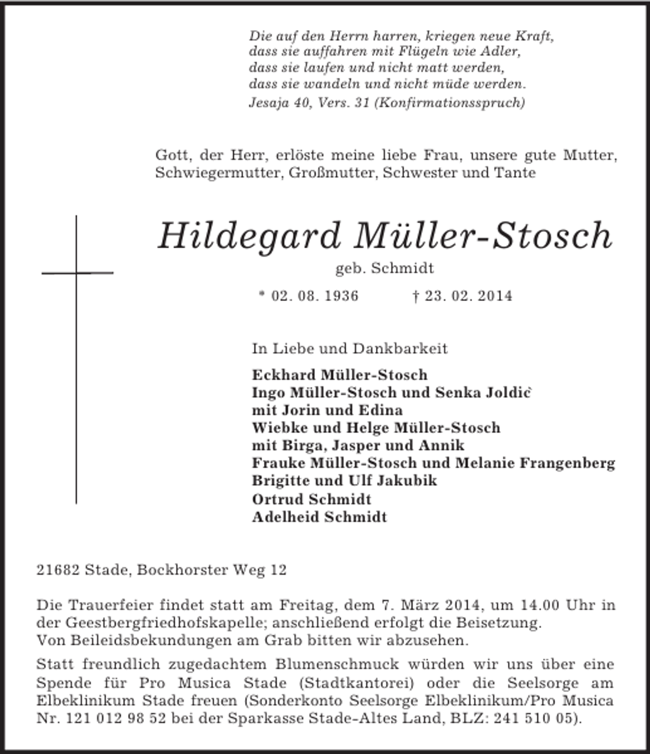 <p>Die auf den Herrn harren, kriegen neue Kraft,<br />dass sie auffahren mit Flügeln wie Adler,<br />dass sie laufen und nicht matt werden,<br />dass sie wandeln und nicht müde werden.<br />Jesaja 40, Vers. 31 (Konfirmationsspruch)<br />Gott, der Herr, erlöste meine liebe Frau, unsere gute Mutter, Schwiegermutter, Großmutter, Schwester und Tante<br />Hildegard Müller-Stosch<br />geb. Schmidt<br />* 02. 08. 1936 † 23. 02. 2014<br />In Liebe und Dankbarkeit<br />Eckhard Müller-Stosch<br />Ingo Müller-Stosch und Senka Joldic`<br />mit Jorin und Edina<br />Wiebke und Helge Müller-Stosch<br />mit Birga, Jasper und Annik<br />Frauke Müller-Stosch und Melanie Frangenberg<br />Brigitte und Ulf Jakubik<br />Ortrud Schmidt<br />Adelheid Schmidt<br />21682 Stade, Bockhorster Weg 12</p><p>Die Trauerfeier findet statt am Freitag, dem 7. März 2014, um 14.00 Uhr in der Geestbergfriedhofskapelle; anschließend erfolgt die Beisetzung.<br />Von Beileidsbekundungen am Grab bitten wir abzusehen.<br />Statt freundlich zugedachtem Blumenschmuck würden wir uns über eine Spende für Pro Musica Stade (Stadtkantorei) oder die Seelsorge am<br />Elbeklinikum Stade freuen (Sonderkonto Seelsorge Elbeklinikum/Pro Musica Nr. 121 012 98 52 bei der Sparkasse Stade-Altes Land, BLZ: 241 510 05).</p>