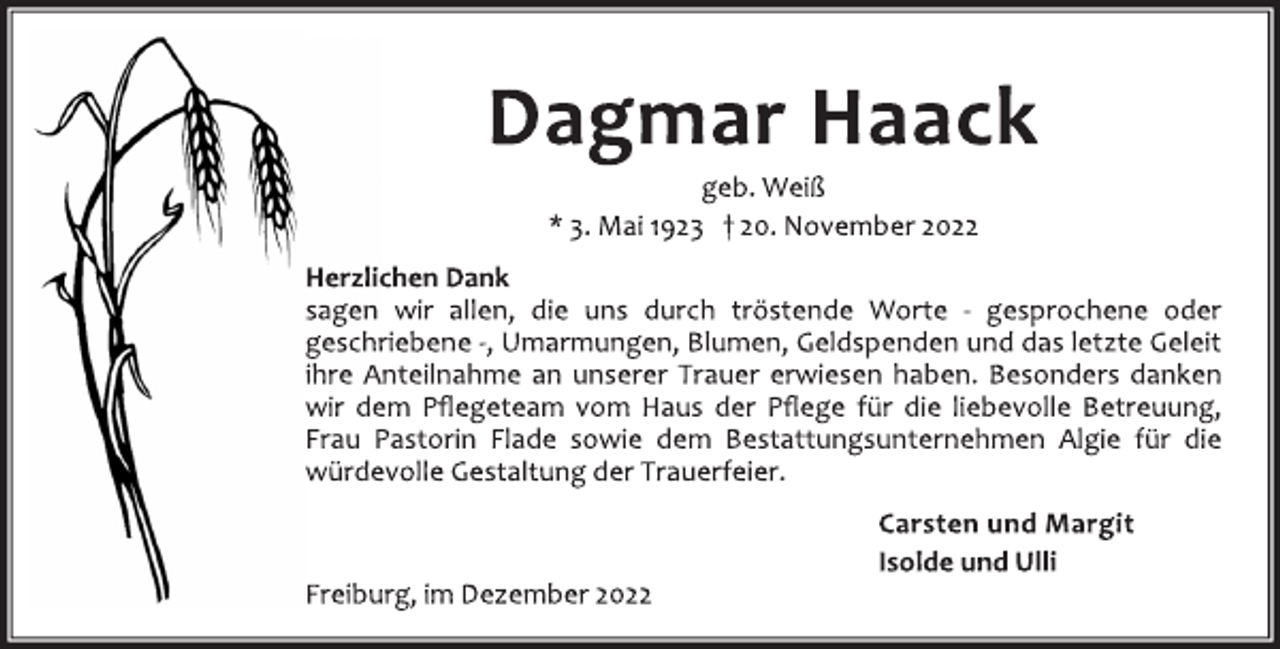<p>Dagmar Haack<br />geb. Weiß<br />* 3. Mai 1923 † 20. November 2022<br />Herzlichen Dank<br />sagen wir allen, die uns durch tröstende Worte - gesprochene oder<br />geschriebene -, Umarmungen, Blumen, Geldspenden und das letzte Geleit<br />ihre Anteilnahme an unserer Trauer erwiesen haben. Besonders danken<br />wir dem Pflegeteam vom Haus der Pflege für die liebevolle Betreuung,<br />Frau Pastorin Flade sowie dem Bestattungsunternehmen Algie für die<br />würdevolle Gestaltung der Trauerfeier.<br />Carsten und Margit<br />Isolde und Ulli<br />Freiburg, im Dezember 2022</p>