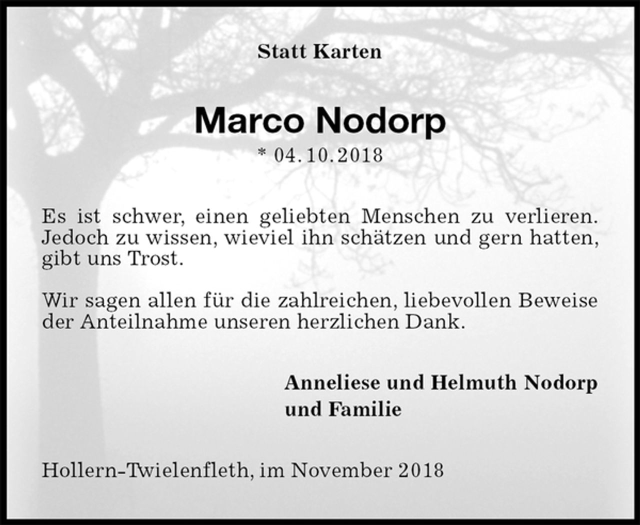 <p>Statt Karten<br />Marco Nodorp<br />* 04. 10. 2018<br />Es ist schwer, einen geliebten Menschen zu verlieren.<br />Jedoch zu wissen, wieviel ihn schätzen und gern hatten, gibt uns Trost.</p><p>Wir sagen allen für die zahlreichen, liebevollen Beweise der Anteilnahme unseren herzlichen Dank.<br />Anneliese und Helmuth Nodorp<br />und Familie<br />Hollern-Twielenfleth, im November 2018</p>