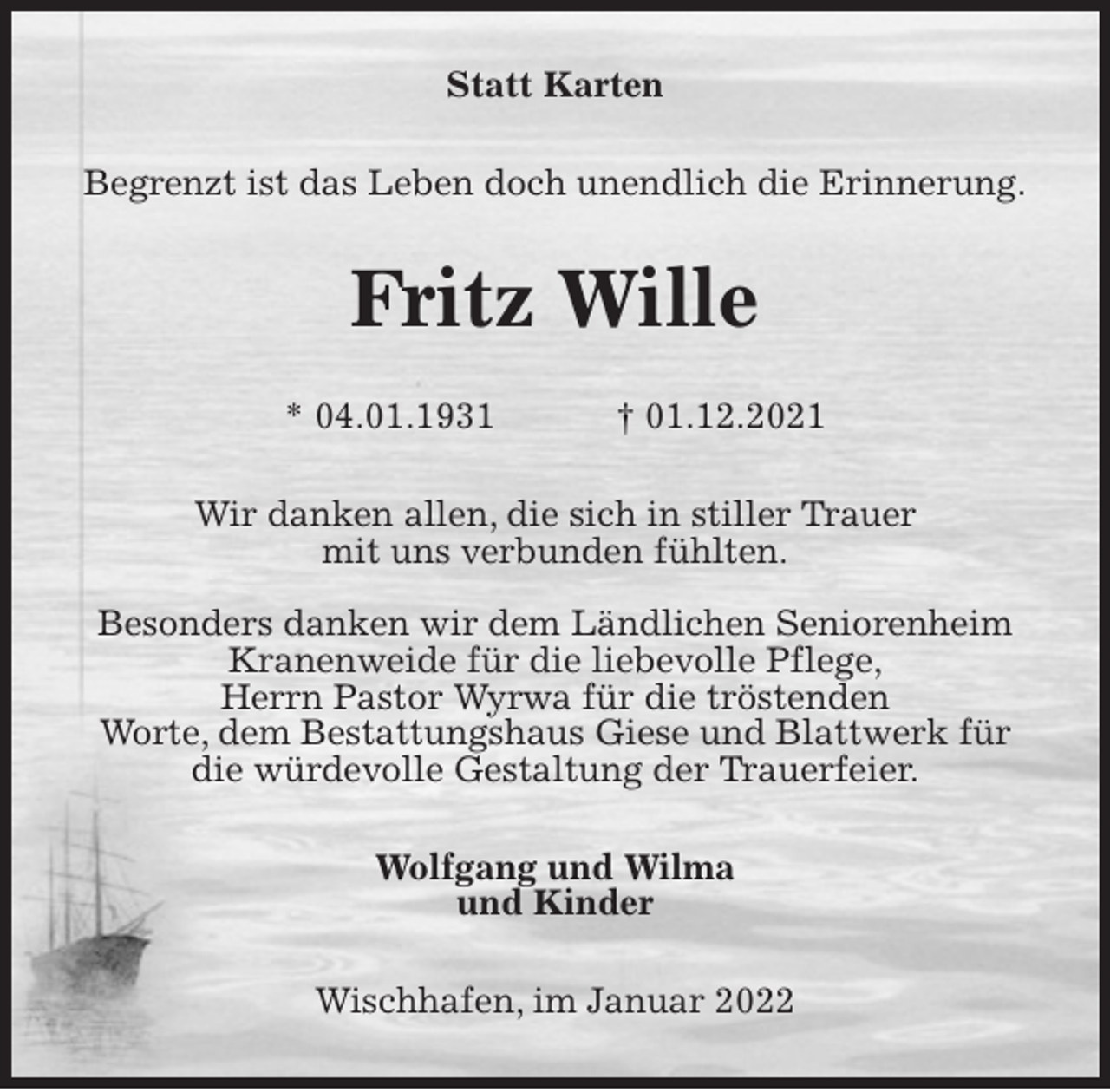 <p>Statt Karten<br />Begrenzt ist das Leben doch unendlich die Erinnerung.<br />Fritz Wille</p>
<p>* 04.01.1931 † 01.12.2021<br />Wir danken allen, die sich in stiller Trauer<br />mit uns verbunden fühlten.</p>
<p>Besonders danken wir dem Ländlichen Seniorenheim Kranenweide für die liebevolle Pflege,<br />Herrn Pastor Wyrwa für die tröstenden<br />Worte, dem Bestattungshaus Giese und Blattwerk für die würdevolle Gestaltung der Trauerfeier.<br />Wolfgang und Wilma<br />und Kinder<br />Wischhafen, im Januar 2022</p>