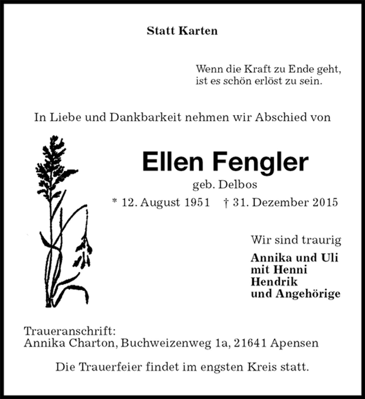 <p>Statt Karten<br />Wenn die Kraft zu Ende geht,<br />ist es schön erlöst zu sein.<br />In Liebe und Dankbarkeit nehmen wir Abschied von<br />Ellen Fengler<br />geb. Delbos<br />* 12. August 1951 † 31. Dezember 2015<br />Wir sind traurig<br />Annika und Uli<br />mit Henni<br />Hendrik<br />und Angehörige<br />Traueranschrift:<br />Annika Charton, Buchweizenweg 1a, 21641 Apensen<br />Die Trauerfeier findet im engsten Kreis statt.</p>