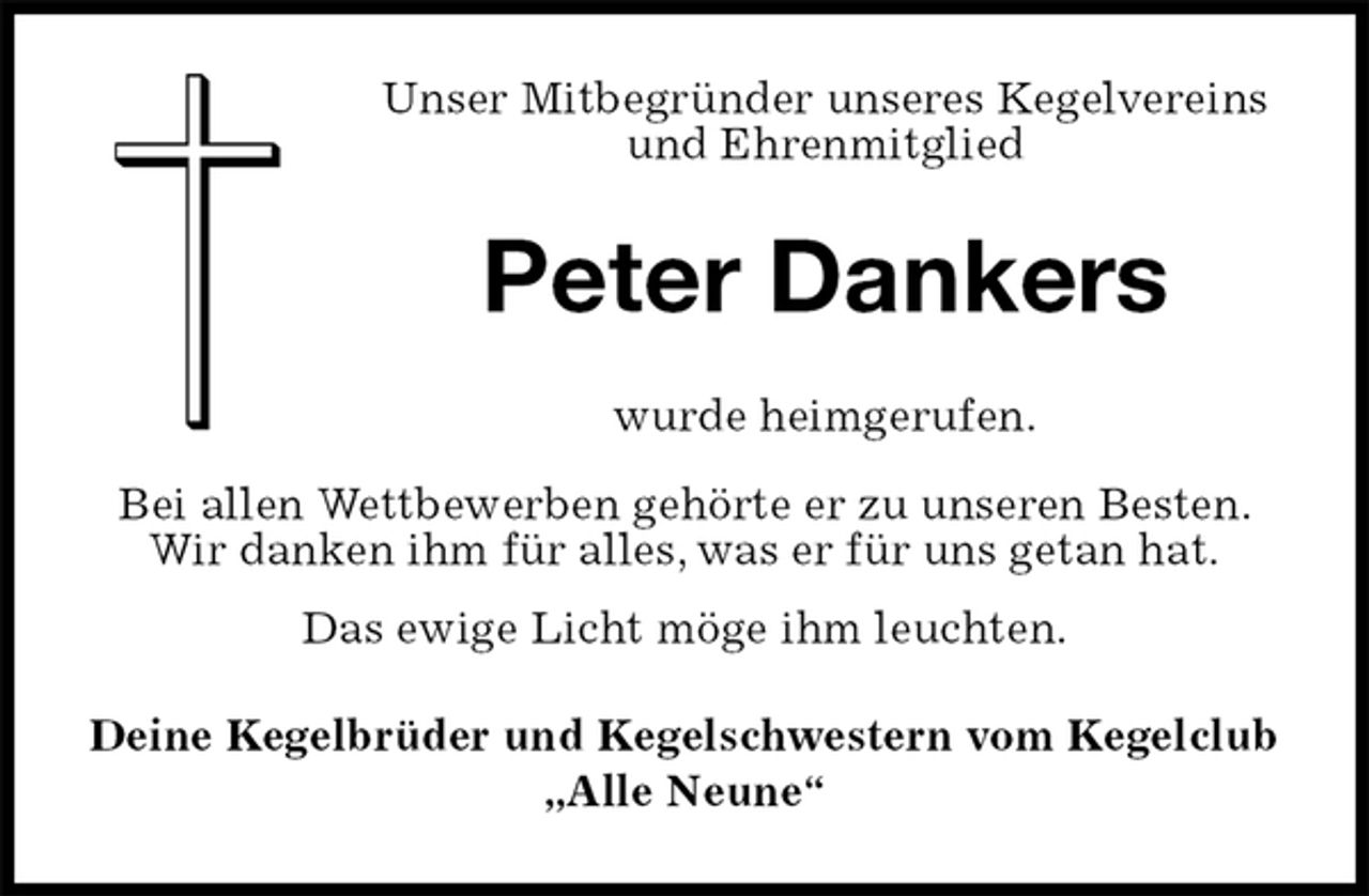 <p>Unser Mitbegründer unseres Kegelvereins<br />und Ehrenmitglied<br />Deine Kegelbrüder und Kegelschwestern vom Kegelclub<br />„Alle Neune“<br />wurde heimgerufen.</p><p>Bei allen Wettbewerben gehörte er zu unseren Besten.<br />Wir danken ihm für alles, was er für uns getan hat.<br />Das ewige Licht möge ihm leuchten.<br />Peter Dankers</p>