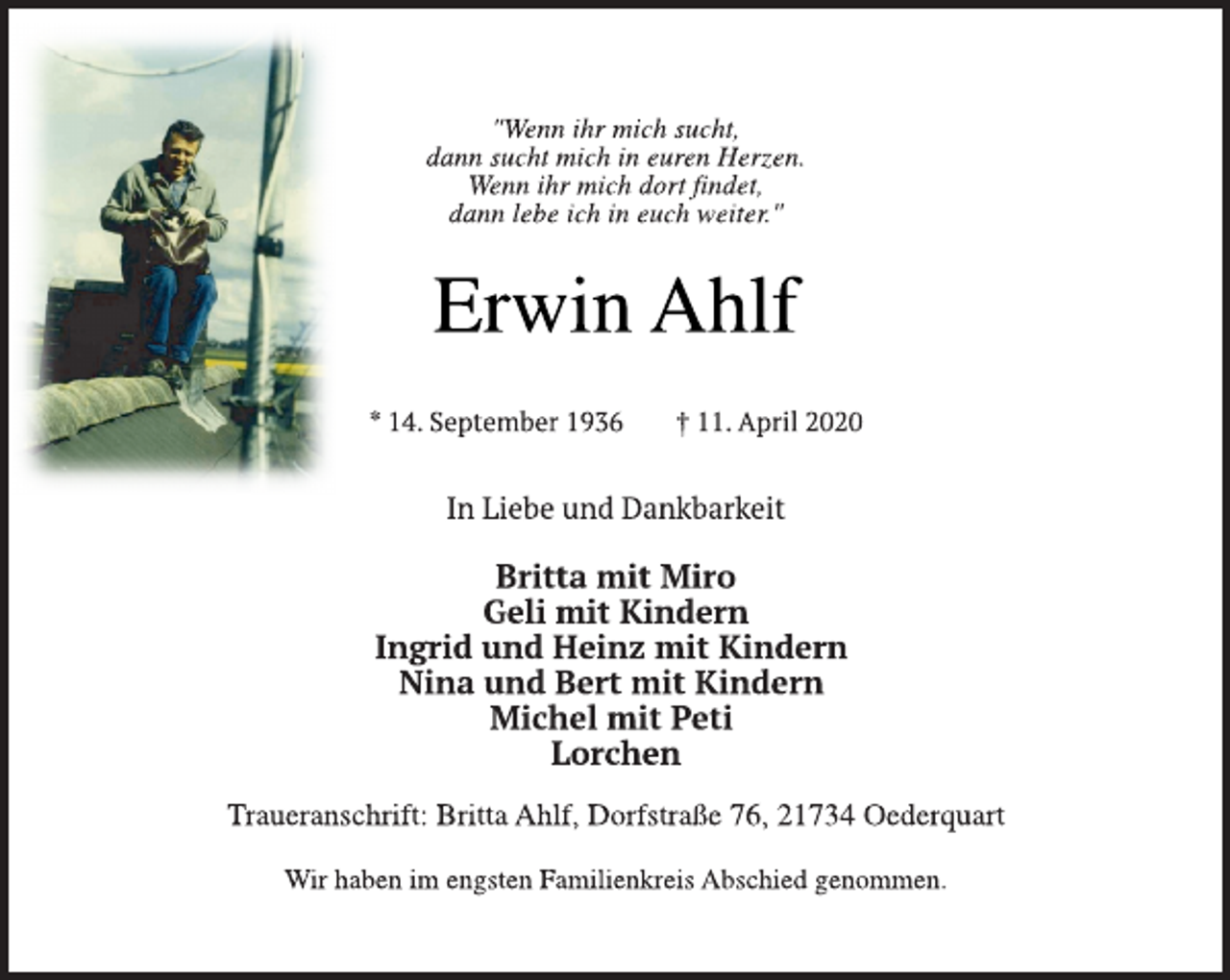 <p>"Wenn ihr mich sucht,<br />dann sucht mich in euren Herzen.<br />Wenn ihr mich dort findet,<br />dann lebe ich in euch weiter."<br />Erwin Ahlf<br />14. September 1936 + 11. April 2020<br />In Liebe und Dankbarkeit<br />Britta mit Miro<br />Geli mit Kindern<br />Ingrid und Heinz mit Kindern<br />Nina und Bert mit Kindern<br />Michel mit Peti<br />Lorchen<br />Traueranschrift: Britta Ahlf, Dorfstraße 76, 21734 Oederquart<br />Wir haben im engsten Familienkreis Abschied genommen.</p>