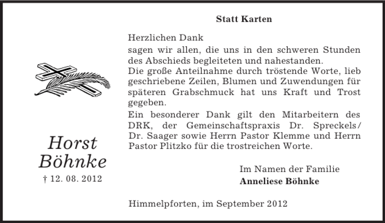 <p>Statt Karten</p><p>Horst<br />Böhnke<br />† 12. 08. 2012</p><p>Herzlichen Dank<br />sagen wir allen, die uns in den schweren Stunden<br />des Abschieds begleiteten und nahestanden.<br />Die große Anteilnahme durch tröstende Worte, lieb<br />geschriebene Zeilen, Blumen und Zuwendungen für<br />späteren Grabschmuck hat uns Kraft und Trost<br />gegeben.<br />Ein besonderer Dank gilt den Mitarbeitern des<br />DRK, der Gemeinschaftspraxis Dr. Spreckels /<br />Dr. Saager sowie Herrn Pastor Klemme und Herrn<br />Pastor Plitzko für die trostreichen Worte.<br />Im Namen der Familie<br />Anneliese Böhnke<br />Himmelpforten, im September 2012</p>