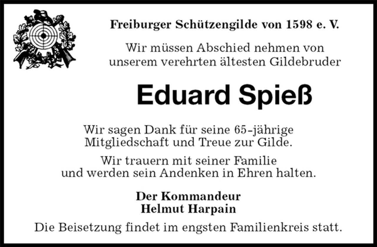 <p>Freiburger Schützengilde von 1598 e. V.<br />Wir müssen Abschied nehmen von<br />unserem verehrten ältesten Gildebruder<br />Eduard Spieß<br />Der Kommandeur<br />Helmut Harpain<br />Die Beisetzung findet im engsten Familienkreis statt.<br />Wir sagen Dank für seine 65-jährige<br />Mitgliedschaft und Treue zur Gilde.<br />Wir trauern mit seiner Familie<br />und werden sein Andenken in Ehren halten.</p>