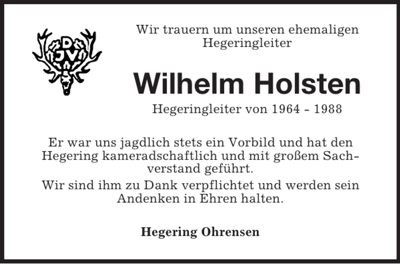 <p>Wir trauern um unseren ehemaligen<br />Hegeringleiter</p><p>Wilhelm Holsten<br />Hegeringleiter von 1964 - 1988<br />Er war uns jagdlich stets ein Vorbild und hat den<br />Hegering kameradschaftlich und mit großem Sachverstand geführt.<br />Wir sind ihm zu Dank verpflichtet und werden sein<br />Andenken in Ehren halten.<br />Hegering Ohrensen</p>