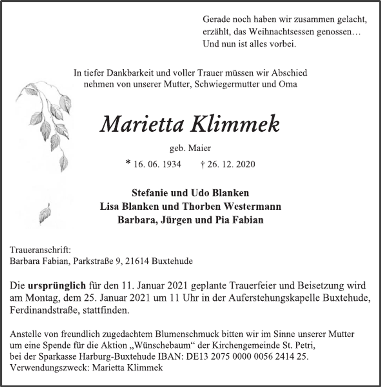 <p>In tiefer Dankbarkeit und voller Trauer müssen wir Abschied<br />nehmen von unserer Mutter, Schwiegermutter und Oma<br />Marietta Klimmek<br />geb. Maier<br />* 16. 06. 1934 † 26. 12. 2020<br />Stefanie und Udo Blanken<br />Lisa Blanken und Thorben Westermann<br />Barbara, Jürgen und Pia Fabian<br />Die ursprünglich für den 11. Januar 2021 geplante Trauerfeier und Beisetzung wird<br />am Montag, dem 25. Januar 2021 um 11 Uhr in der Auferstehungskapelle Buxtehude, Ferdinandstraße, stattfinden.<br />Anstelle von freundlich zugedachtem Blumenschmuck bitten wir im Sinne unserer Mutter<br />um eine Spende für die Aktion „Wünschebaum“ der Kirchengemeinde St. Petri,<br />bei der Sparkasse Harburg-Buxtehude IBAN: DE13 2075 0000 0056 2414 25.<br />Verwendungszweck: Marietta Klimmek<br />Traueranschrift:<br />Barbara Fabian, Parkstraße 9, 21614 Buxtehude<br />Gerade noch haben wir zusammen gelacht,<br />erzählt, das Weihnachtsessen genossen…<br />Und nun ist alles vorbei.</p>