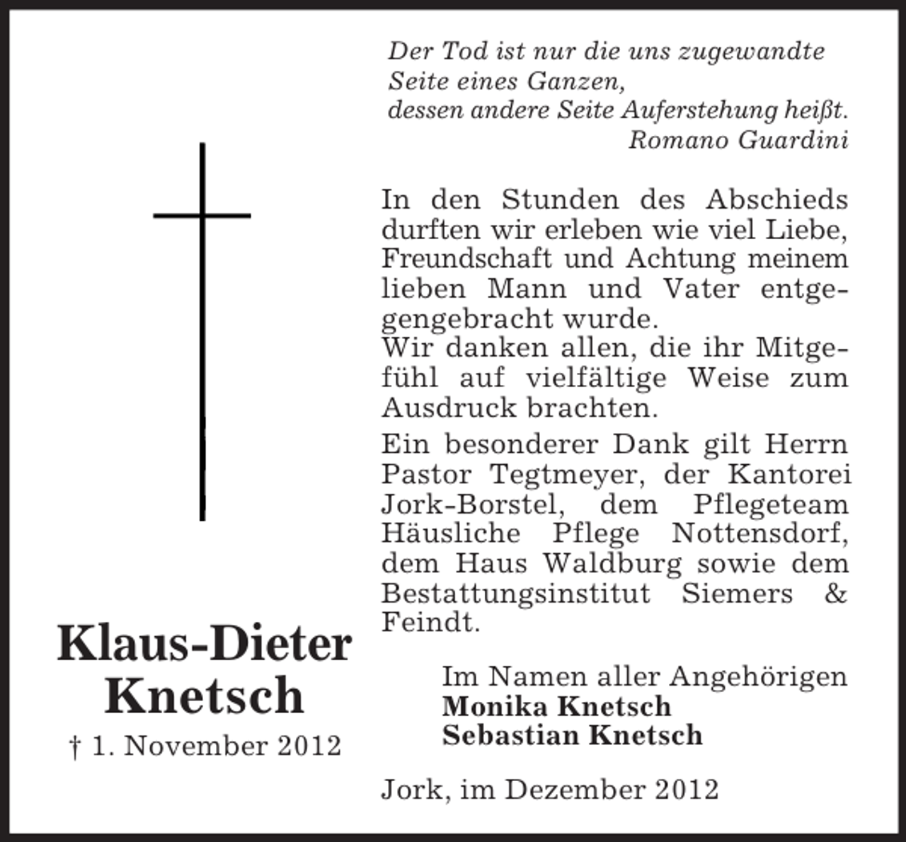 <p>Der Tod ist nur die uns zugewandte<br />Seite eines Ganzen,<br />dessen andere Seite Auferstehung heißt.<br />Romano Guardini</p><p>Klaus-Dieter<br />Knetsch<br />† 1. November 2012</p><p>In den Stunden des Abschieds<br />durften wir erleben wie viel Liebe,<br />Freundschaft und Achtung meinem<br />lieben Mann und Vater entgegengebracht wurde.<br />Wir danken allen, die ihr Mitgefühl auf vielfältige Weise zum<br />Ausdruck brachten.<br />Ein besonderer Dank gilt Herrn<br />Pastor Tegtmeyer, der Kantorei<br />Jork-Borstel, dem Pflegeteam<br />Häusliche Pflege Nottensdorf,<br />dem Haus Waldburg sowie dem<br />Bestattungsinstitut Siemers &amp;<br />Feindt.<br />Im Namen aller Angehörigen<br />Monika Knetsch<br />Sebastian Knetsch<br />Jork, im Dezember 2012</p>
