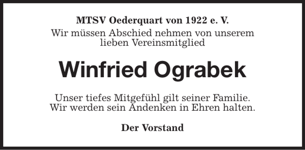 <p>MTSV Oederquart von 1922 e. V.<br />Wir müssen Abschied nehmen von unserem<br />lieben Vereinsmitglied<br />Winfried Ograbek<br />Unser tiefes Mitgefühl gilt seiner Familie.<br />Wir werden sein Andenken in Ehren halten.</p><p>Der Vorstand</p>