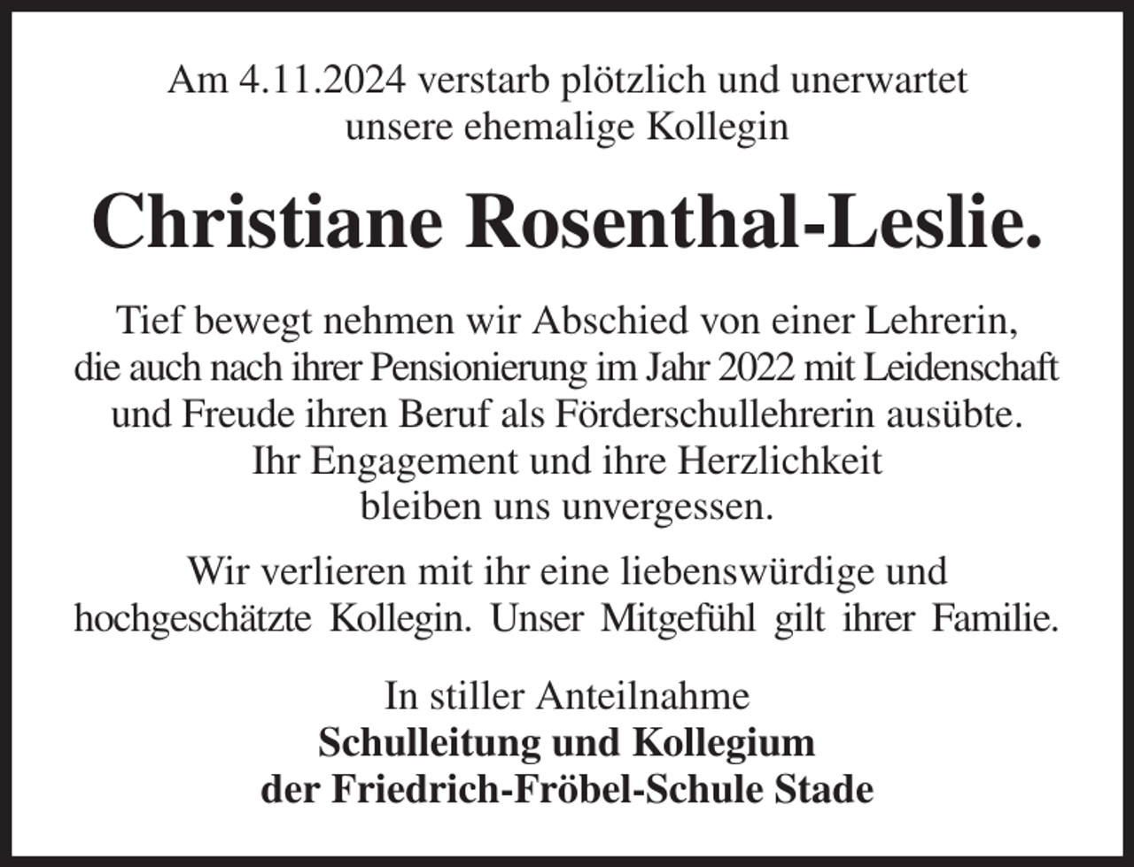 <p>Am 4.11.2024 verstarb plötzlich und unerwartet<br />unsere ehemalige Kollegin<br />Christiane Rosenthal-Leslie.<br />Tief bewegt nehmen wir Abschied von einer Lehrerin,<br />die auch nach ihrer Pensionierung im Jahr 2022 mit Leidenschaft<br />und Freude ihren Beruf als Förderschullehrerin ausübte.<br />Ihr Engagement und ihre Herzlichkeit<br />bleiben uns unvergessen.<br />Wir verlieren mit ihr eine liebenswürdige und<br />hochgeschätzte Kollegin. Unser Mitgefühl gilt ihrer Familie.<br />In stiller Anteilnahme<br />Schulleitung und Kollegium<br />der Friedrich-Fröbel-Schule Stade</p>