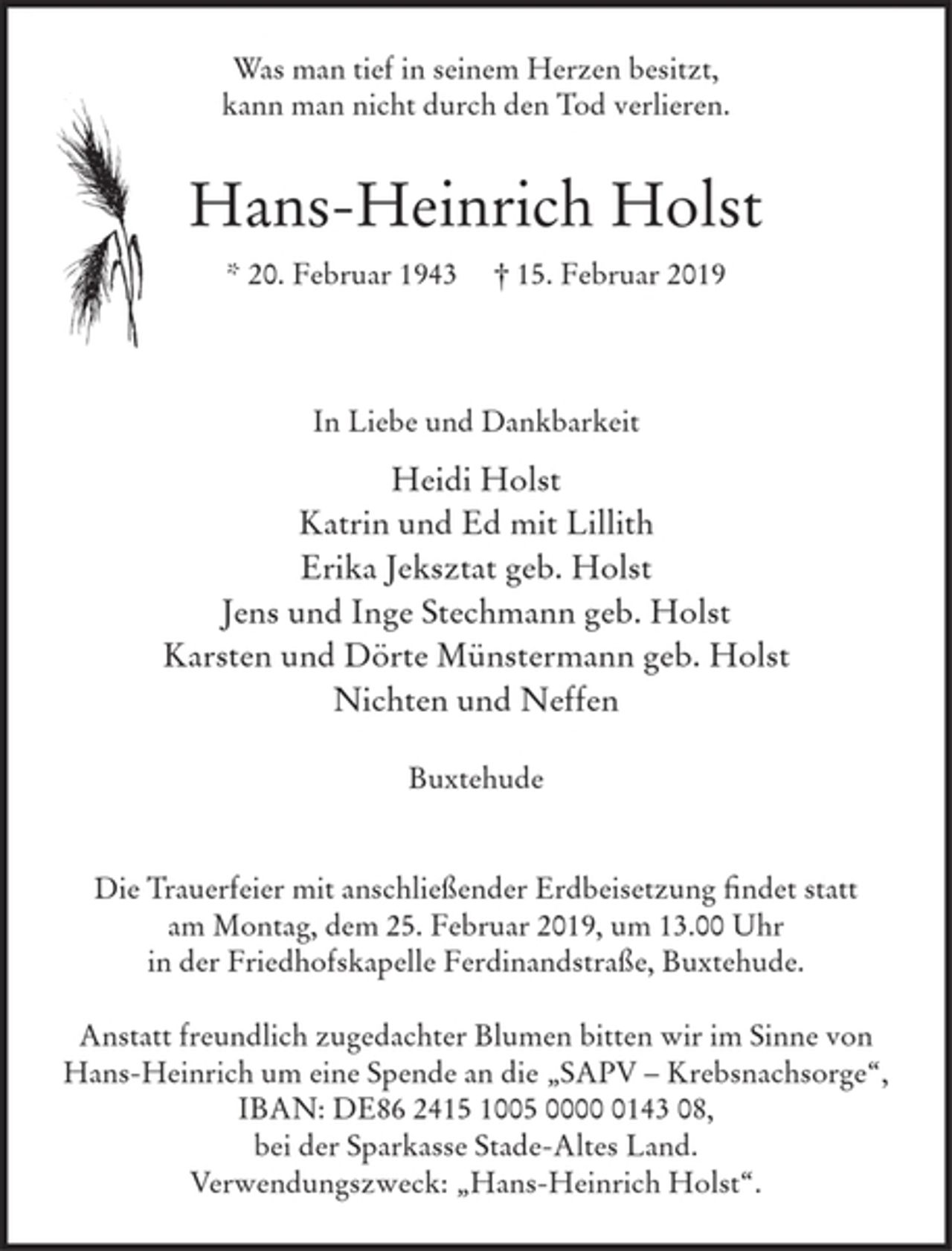 <p>Was man tief in seinem Herzen besitzt,<br />kann man nicht durch den Tod verlieren.</p>
<p>Hans-Heinrich Holst<br />* 20. Februar 1943 † 15. Februar 2019</p>
<p>In Liebe und Dankbarkeit<br />Heidi Holst<br />Katrin und Ed mit Lillith<br />Erika Jeksztat geb. Holst<br />Jens und Inge Stechmann geb. Holst<br />Karsten und Dörte Münstermann geb. Holst<br />Nichten und Neffen</p>
<p>Buxtehude</p>
<p>Die Trauerfeier mit anschließender Erdbeisetzung findet statt am Montag, dem<br />25. Februar 2019, um 13.00 Uhr in der Friedhofskapelle Ferdinandstraße, Buxtehude.<br />Anstatt freundlich zugedachter Blumen bitten wir im Sinne von Hans-Heinrich um<br />eine Spende an die „SAPV – Krebsnachsorge“, IBAN: DE86 2415 1005 0000 0143 08,<br />bei der Sparkasse Stade-Altes Land. Verwendungszweck: „Hans-Heinrich Holst“.</p>