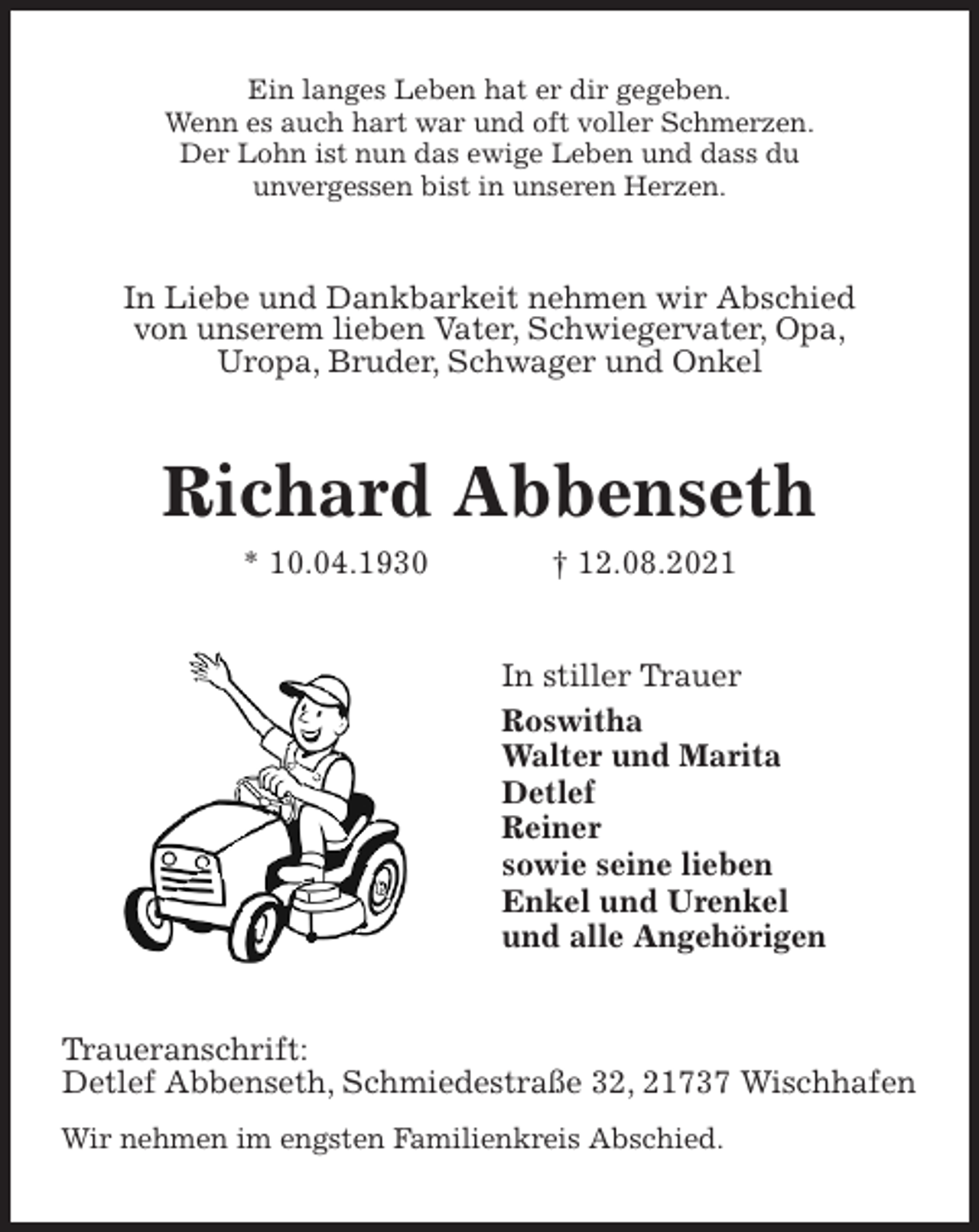 <p>Ein langes Leben hat er dir gegeben.<br />Wenn es auch hart war und oft voller Schmerzen.<br />Der Lohn ist nun das ewige Leben und dass du<br />unvergessen bist in unseren Herzen.<br />In Liebe und Dankbarkeit nehmen wir Abschied<br />von unserem lieben Vater, Schwiegervater, Opa,<br />Uropa, Bruder, Schwager und Onkel<br />Richard Abbenseth<br />* 10.04.1930 † 12.08.2021<br />In stiller Trauer<br />Roswitha<br />Walter und Marita<br />Detlef<br />Reiner<br />sowie seine lieben<br />Enkel und Urenkel<br />und alle Angehörigen<br />Traueranschrift:<br />Detlef Abbenseth, Schmiedestraße 32, 21737 Wischhafen<br />Wir nehmen im engsten Familienkreis Abschied.</p>