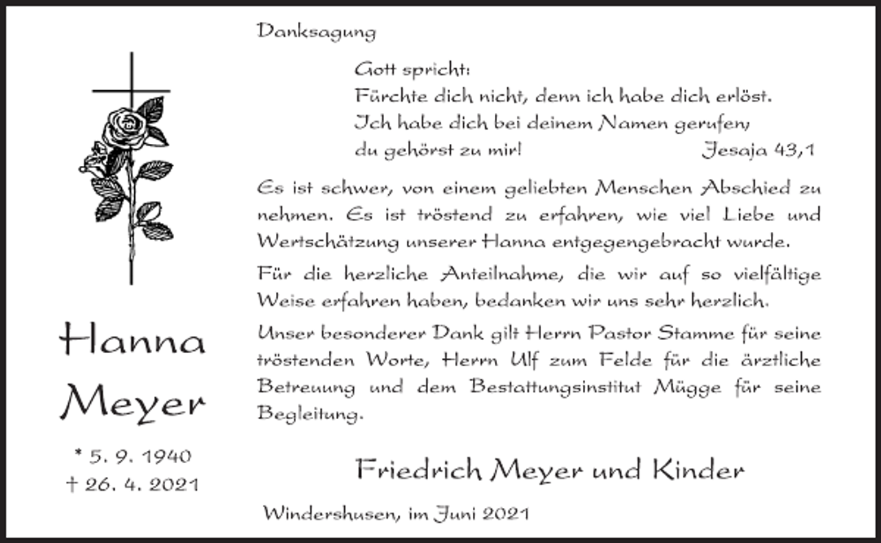 <p>Danksagung<br />Hanna Meyer<br />* 5. 9. 1940<br />† 26. 4. 2021<br />Gott spricht:<br />Fürchte dich nicht, denn ich habe dich erlöst.<br />Ich habe dich bei deinem Namen gerufen;<br />du gehörst zu mir! Jesaja 43,1<br />Es ist schwer, von einem geliebten Menschen Abschied zu<br />nehmen. Es ist tröstend zu erfahren, wie viel Liebe und<br />Wertschätzung unserer Hanna entgegengebracht wurde.<br />Für die herzliche Anteilnahme, die wir auf so vielfältige<br />Weise erfahren haben, bedanken wir uns sehr herzlich.<br />Unser besonderer Dank gilt Herrn Pastor Stamme für seine<br />tröstenden Worte, Herrn Ulf zum Felde für die ärztliche<br />Betreuung und dem Bestattungsinstitut Mügge für seine<br />Begleitung.<br />Friedrich Meyer und Kinder<br />Windershusen, im Juni 2021</p>