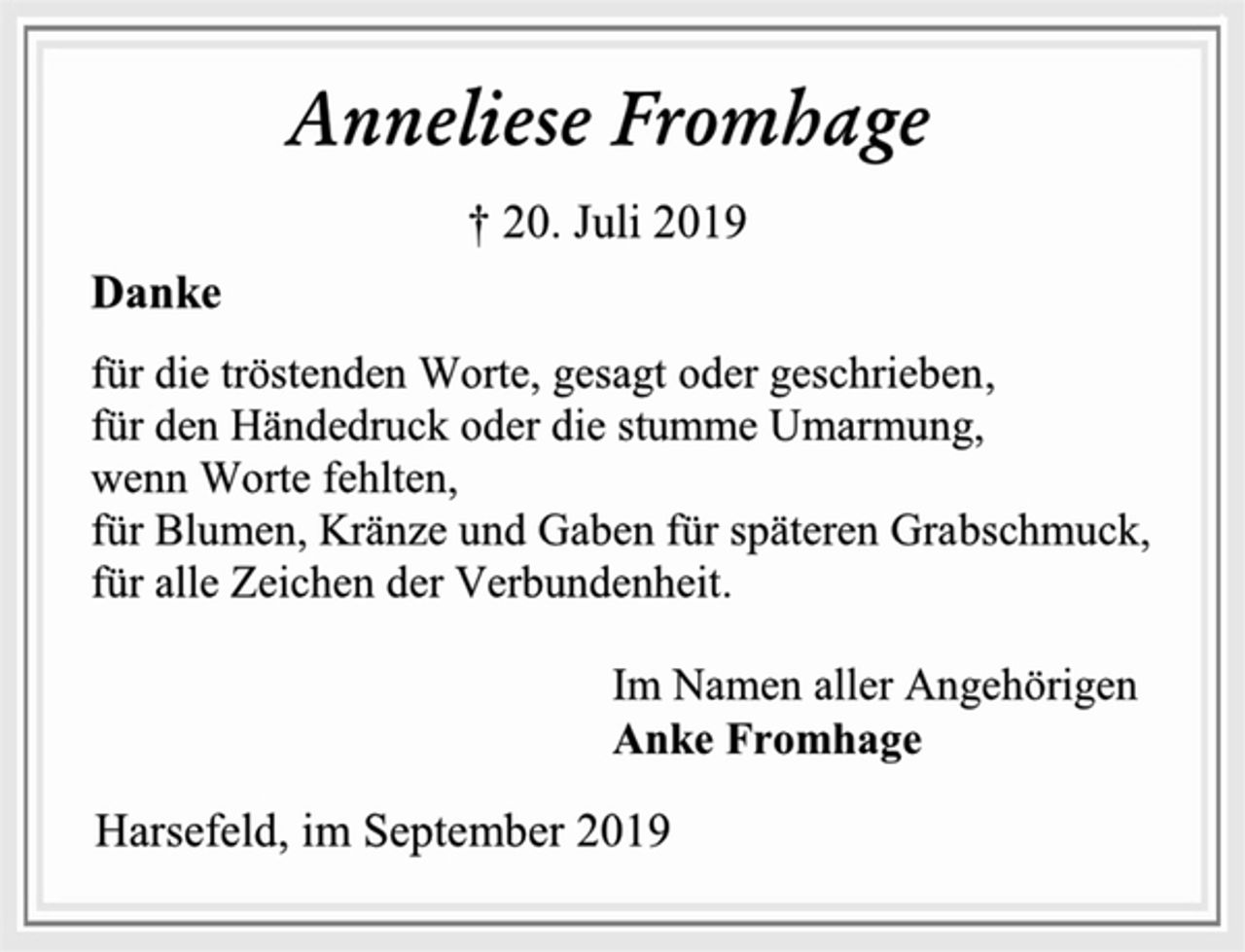 <p>Anneliese Fromhage<br />† 20. Juli 2019<br />Danke<br />für die tröstenden Worte, gesagt oder geschrieben,<br />für den Händedruck oder die stumme Umarmung,<br />wenn Worte fehlten,<br />für Blumen, Kränze und Gaben für späteren Grabschmuck,<br />für alle Zeichen der Verbundenheit.<br />Im Namen aller Angehörigen<br />Anke Fromhage<br />Harsefeld, im September 2019</p>