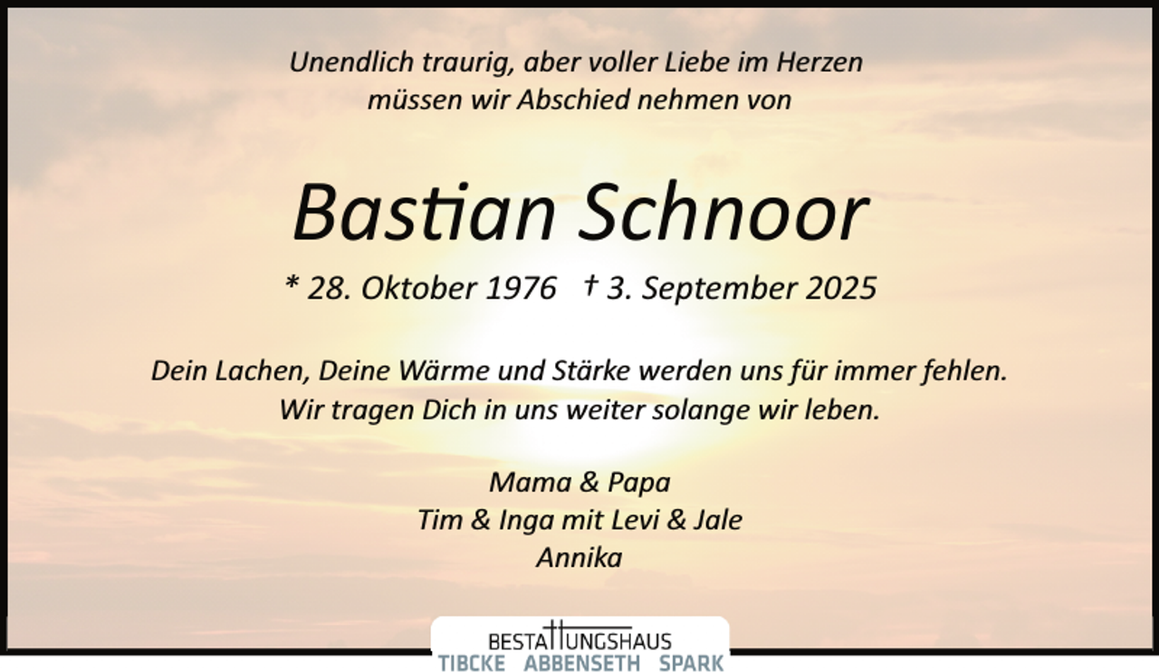 <p>Unendlich traurig, aber voller Liebe im Herzen<br />müssen wir Abschied nehmen von</p>
<p>Bas an Schnoor</p>
<p>* 28. Oktober 1976 † 3. September 2025<br />Dein Lachen, Deine Wärme und Stärke werden uns für immer fehlen.<br />Wir tragen Dich in uns weiter solange wir leben.<br />Mama &amp; Papa<br />Tim &amp; Inga mit Levi &amp; Jale<br />Annika</p>