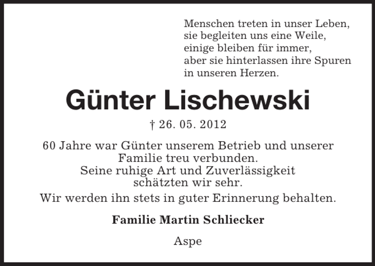 <p>Menschen treten in unser Leben,<br />sie begleiten uns eine Weile,<br />einige bleiben für immer,<br />aber sie hinterlassen ihre Spuren<br />in unseren Herzen.</p><p>Günter Lischewski<br />† 26. 05. 2012<br />60 Jahre war Günter unserem Betrieb und unserer<br />Familie treu verbunden.<br />Seine ruhige Art und Zuverlässigkeit<br />schätzten wir sehr.<br />Wir werden ihn stets in guter Erinnerung behalten.<br />Familie Martin Schliecker<br />Aspe</p>