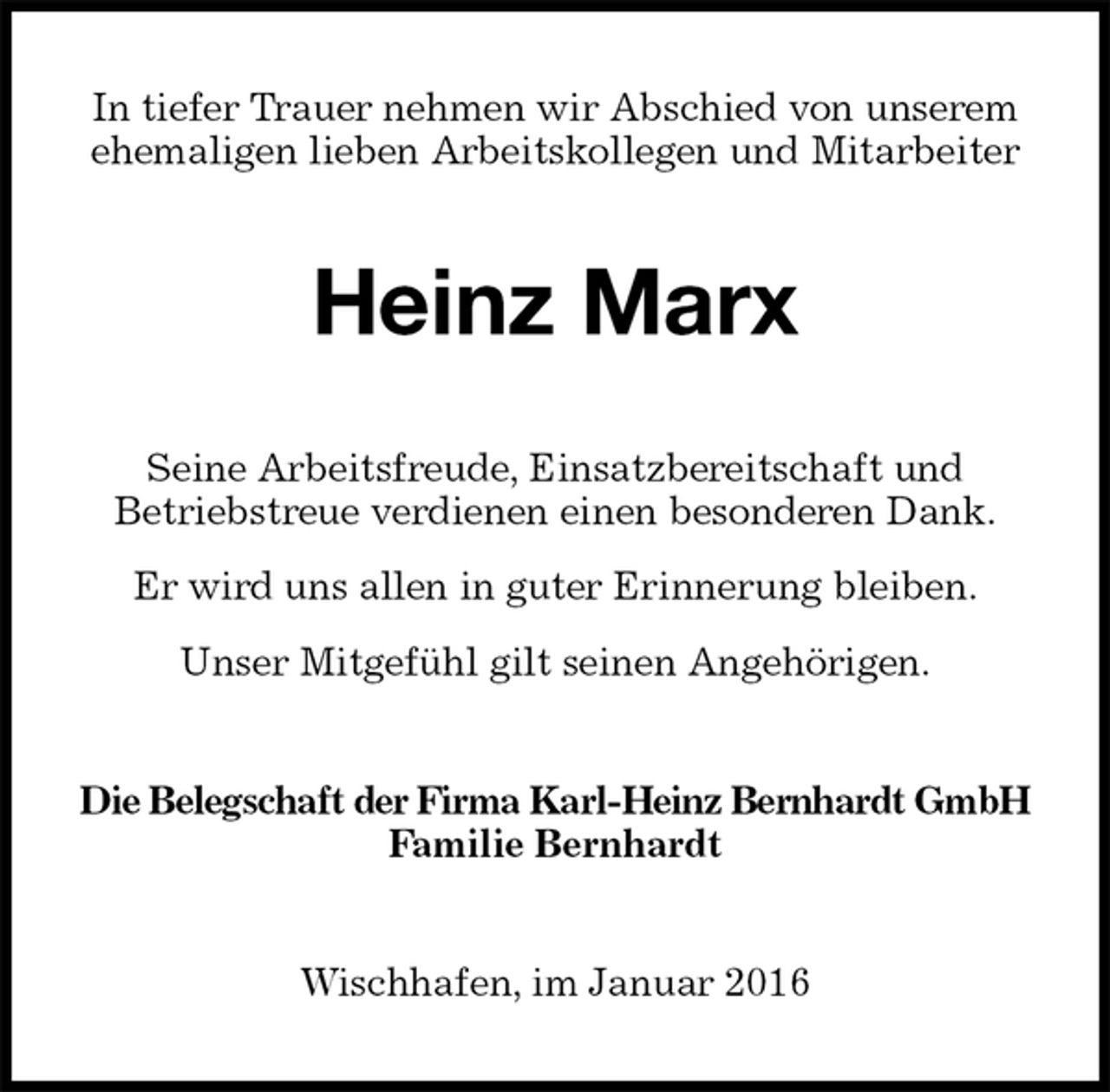 <p>In tiefer Trauer nehmen wir Abschied von unserem<br />ehemaligen lieben Arbeitskollegen und Mitarbeiter<br />Heinz Marx<br />Seine Arbeitsfreude, Einsatzbereitschaft und<br />Betriebstreue verdienen einen besonderen Dank.<br />Er wird uns allen in guter Erinnerung bleiben.<br />Unser Mitgefühl gilt seinen Angehörigen.<br />Die Belegschaft der Firma Karl-Heinz Bernhardt GmbH<br />Familie Bernhardt<br />Wischhafen, im Januar 2016</p>