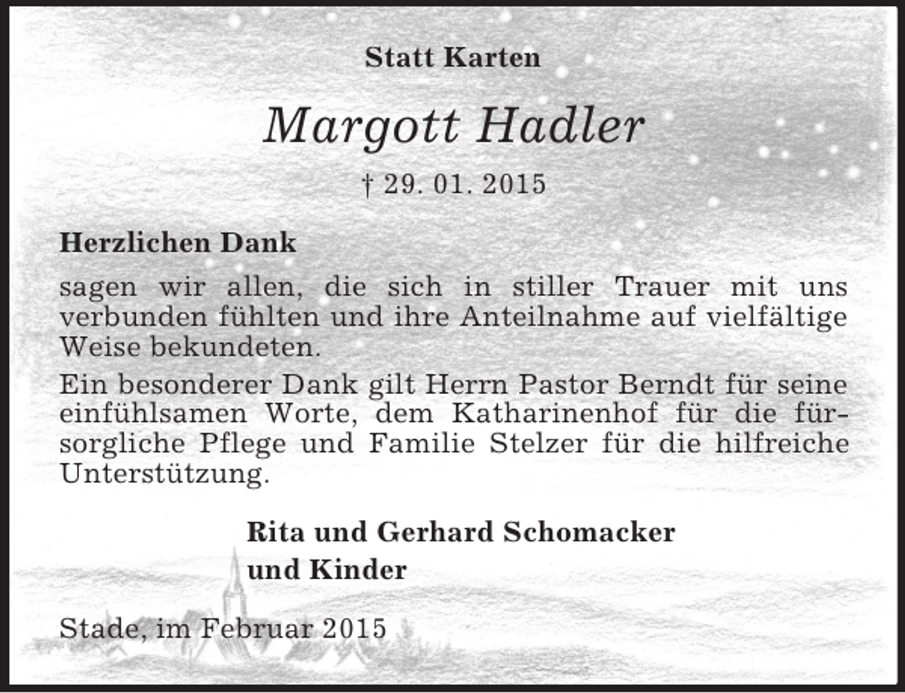<p>Statt Karten<br />Margott Hadler<br />† 29. 01. 2015<br />Herzlichen Dank<br />sagen wir allen, die sich in stiller Trauer mit uns<br />verbunden fühlten und ihre Anteilnahme auf vielfältige Weise bekundeten.<br />Ein besonderer Dank gilt Herrn Pastor Berndt für seine einfühlsamen Worte, dem Katharinenhof für die fürsorgliche Pflege und Familie Stelzer für die hilfreiche Unterstützung.<br />Rita und Gerhard Schomacker<br />und Kinder<br />Stade, im Februar 2015</p>