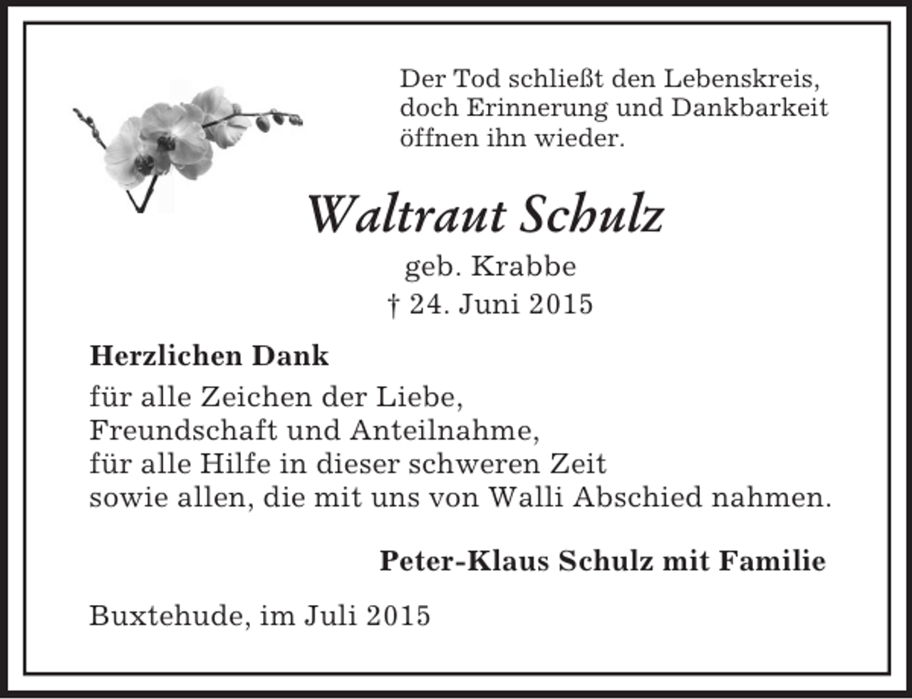 <p>Der Tod schließt den Lebenskreis,<br />doch Erinnerung und Dankbarkeit<br />öffnen ihn wieder.<br />Waltraut Schulz<br />geb. Krabbe<br />† 24. Juni 2015<br />Herzlichen Dank<br />für alle Zeichen der Liebe,<br />Freundschaft und Anteilnahme,<br />für alle Hilfe in dieser schweren Zeit<br />sowie allen, die mit uns von Walli Abschied nahmen.<br />Peter-Klaus Schulz mit Familie<br />Buxtehude, im Juli 2015</p>