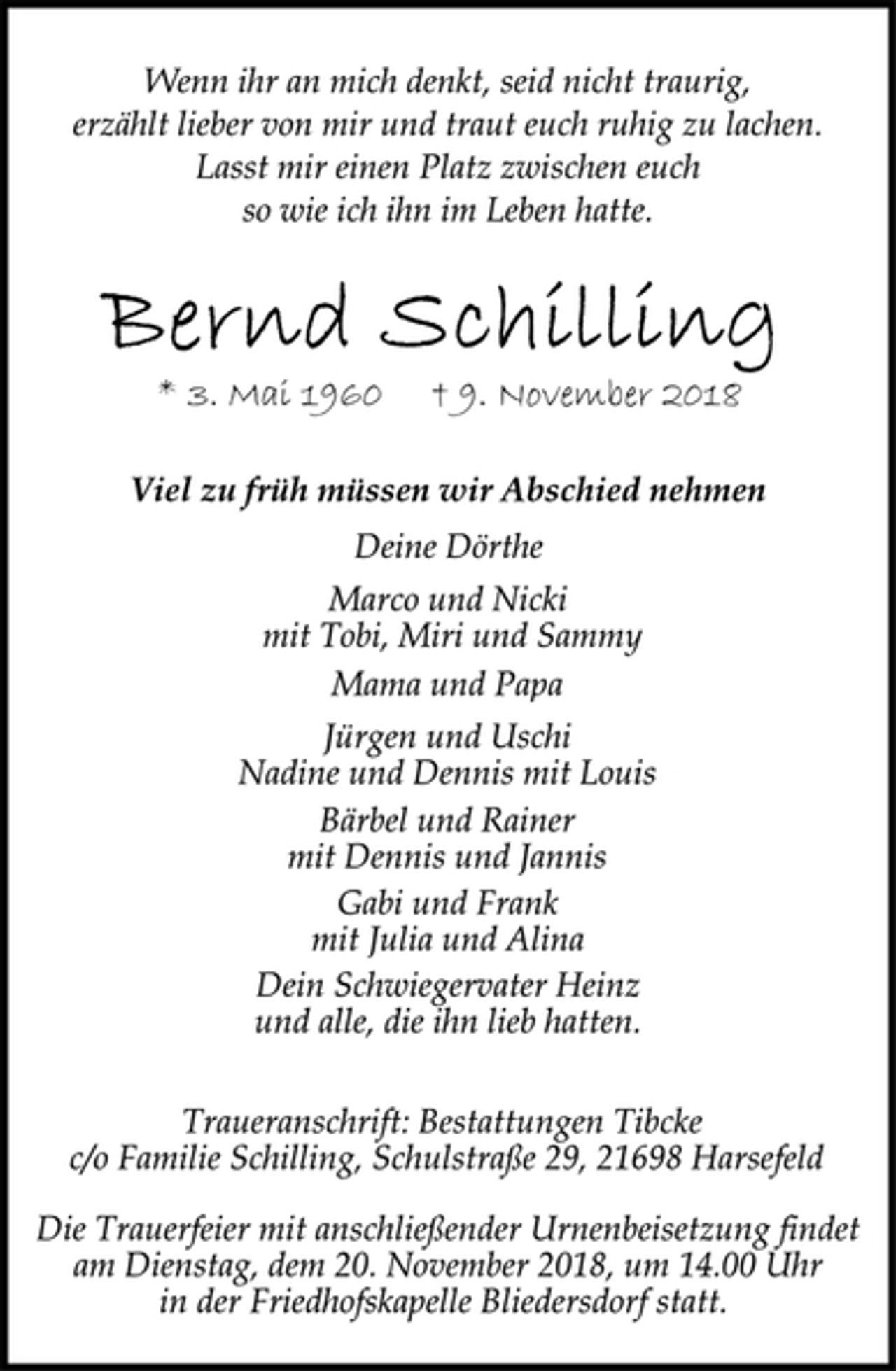 <p>Wenn ihr an mich denkt, seid nicht traurig,<br />erzählt lieber von mir und traut euch ruhig zu lachen.<br />Lasst mir einen Platz zwischen euch<br />so wie ich ihn im Leben hatte.<br />Bernd Schilling<br />* 3. Mai 1960 † 9. November 2018<br />Viel zu früh müssen wir Abschied nehmen<br />Deine Dörthe<br />Marco und Nicki<br />mit Tobi, Miri und Sammy<br />Mama und Papa<br />Jürgen und Uschi<br />Nadine und Dennis mit Louis<br />Bärbel und Rainer<br />mit Dennis und Jannis<br />Gabi und Frank<br />mit Julia und Alina<br />Dein Schwiegervater Heinz<br />und alle, die ihn lieb hatten.</p>
