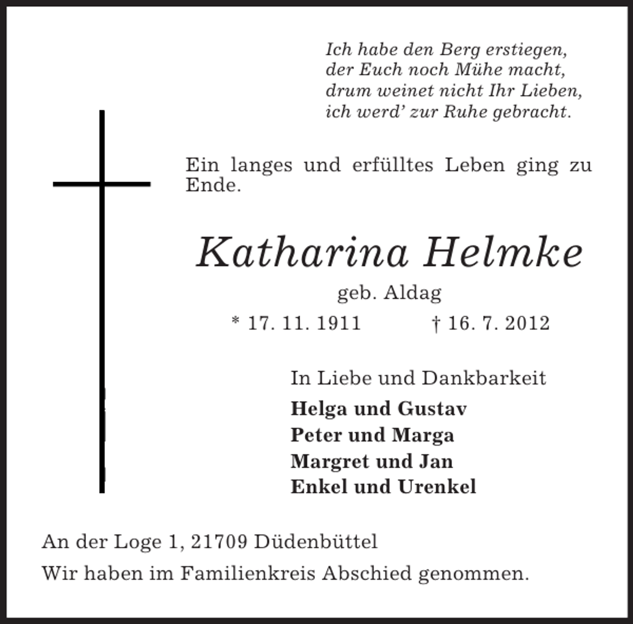 <p>Ich habe den Berg erstiegen,<br />der Euch noch Mühe macht,<br />drum weinet nicht Ihr Lieben,<br />ich werd’ zur Ruhe gebracht.</p><p>Ein langes und erfülltes Leben ging zu<br />Ende.</p><p>Katharina Helmke<br />geb. Aldag<br />* 17. 11. 1911<br />† 16. 7. 2012<br />In Liebe und Dankbarkeit<br />Helga und Gustav<br />Peter und Marga<br />Margret und Jan<br />Enkel und Urenkel<br />An der Loge 1, 21709 Düdenbüttel<br />Wir haben im Familienkreis Abschied genommen.</p>