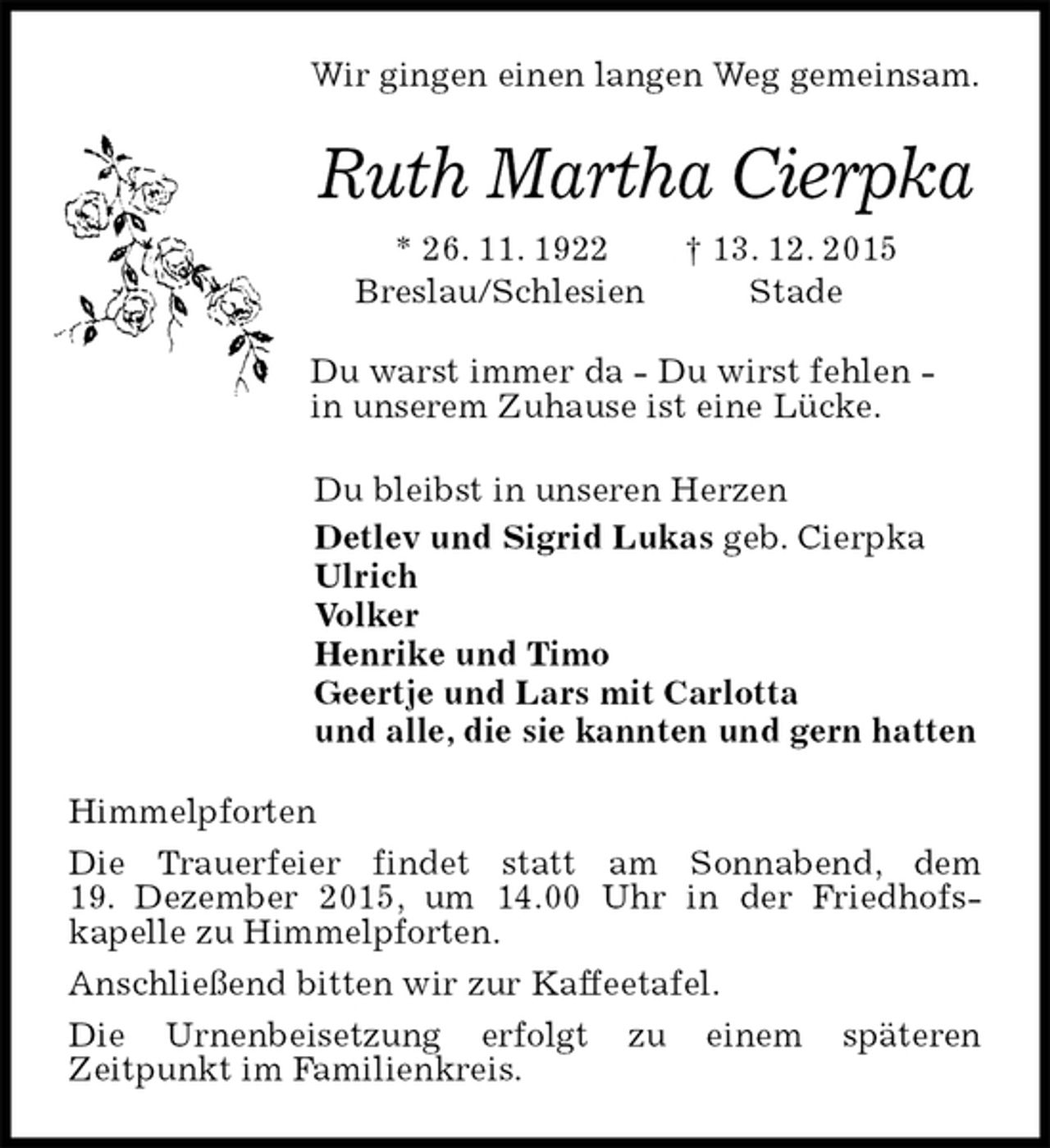 <p>Wir gingen einen langen Weg gemeinsam.<br />Ruth Martha Cierpka<br />* 26. 11. 1922 † 13. 12. 2015<br />Breslau/Schlesien Stade<br />Du warst immer da - Du wirst fehlen -<br />in unserem Zuhause ist eine Lücke.<br />Du bleibst in unseren Herzen<br />Detlev und Sigrid Lukas geb. Cierpka<br />Ulrich<br />Volker<br />Henrike und Timo<br />Geertje und Lars mit Carlotta<br />und alle, die sie kannten und gern hatten<br />Himmelpforten<br />Die Trauerfeier findet statt am Sonnabend, dem<br />19. Dezember 2015, um 14.00 Uhr in der Friedhofskapelle zu Himmelpforten.<br />Anschließend bitten wir zur Kaffeetafel.<br />Die Urnenbeisetzung erfolgt zu einem späteren<br />Zeitpunkt im Familienkreis.</p>