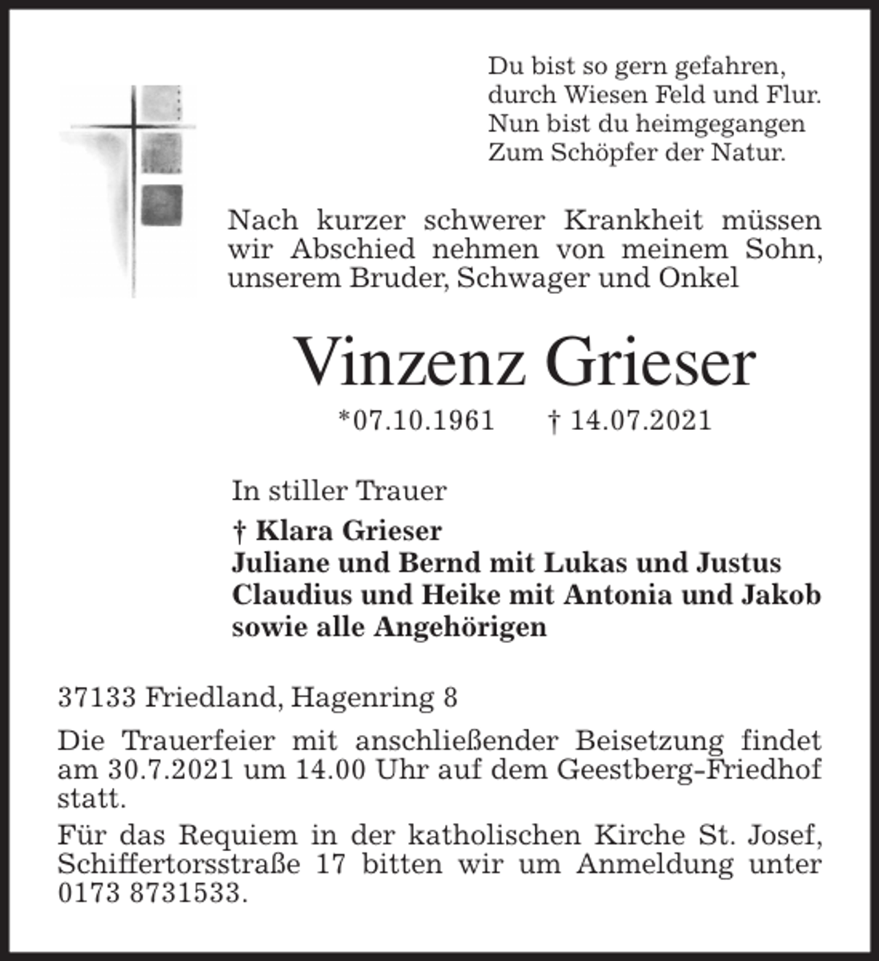 <p>Du bist so gern gefahren,<br />durch Wiesen Feld und Flur.<br />Nun bist du heimgegangen<br />Zum Schöpfer der Natur.<br />Nach kurzer schwerer Krankheit müssen wir Abschied nehmen von meinem Sohn, unserem Bruder, Schwager und Onkel<br />Vinzenz Grieser<br />*07.10.1961 † 14.07.2021<br />In stiller Trauer<br />† Klara Grieser<br />Juliane und Bernd mit Lukas und Justus<br />Claudius und Heike mit Antonia und Jakob<br />sowie alle Angehörigen<br />37133 Friedland, Hagenring 8<br />Die Trauerfeier mit anschließender Beisetzung findet am 30.7.2021 um 14.00 Uhr auf dem Geestberg-Friedhof statt.<br />Für das Requiem in der katholischen Kirche St. Josef, Schiffertorsstraße 17 bitten wir um Anmeldung unter 0173 8731533.</p>