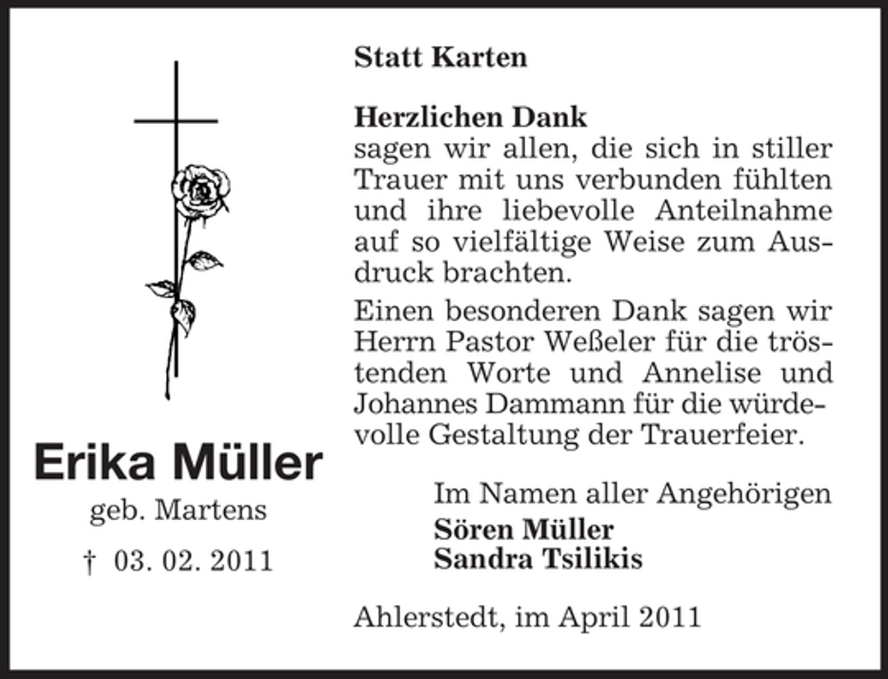 <p>Statt Karten Herzlichen Dank sagen wir allen, die sich in stiller Trauer mit uns verbunden fühlten und ihre liebevolle Anteilnahme auf so vielfältige Weise zum Ausdruck brachten. Einen besonderen Dank sagen wir Herrn Pastor Weßeler für die tröstenden Worte und Annelise und Johannes Dammann für die würdevolle Gestaltung der Trauerfeier. Im Namen aller Angehörigen Sören Müller Sandra Tsilikis Ahlerstedt, im April 2011</p><p>Erika Müller<br />geb. Martens † 03. 02. 2011</p>