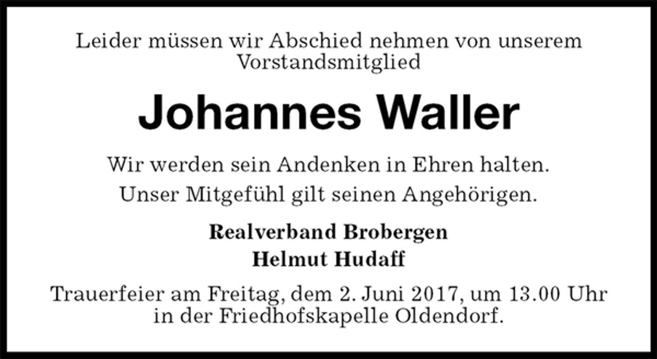 <p>Leider müssen wir Abschied nehmen von unserem<br />Vorstandsmitglied<br />Johannes Waller<br />Wir werden sein Andenken in Ehren halten.<br />Unser Mitgefühl gilt seinen Angehörigen.<br />Realverband Brobergen<br />Helmut Hudaff<br />Trauerfeier am Freitag, dem 2. Juni 2017, um 13.00 Uhr in der Friedhofskapelle Oldendorf.</p>