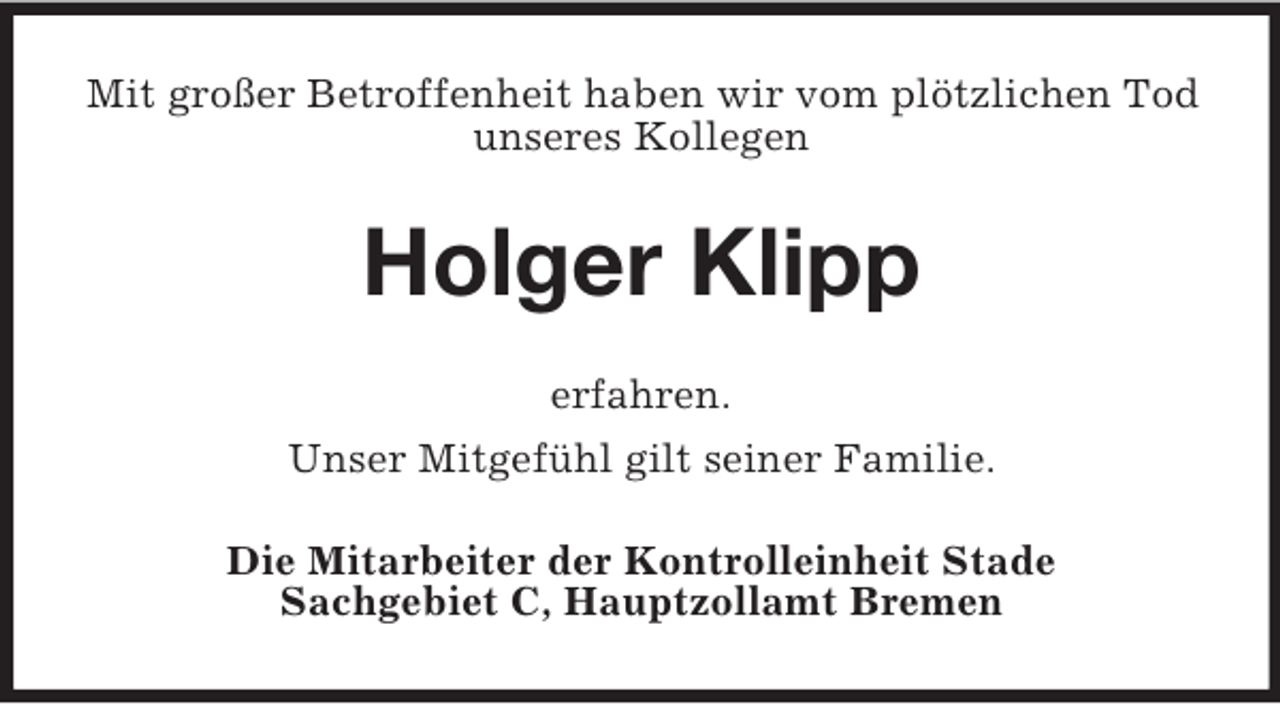 <p>Mit großer Betroffenheit haben wir vom plötzlichen Tod unseres Kollegen<br />Holger Klipp<br />erfahren.<br />Unser Mitgefühl gilt seiner Familie.<br />Die Mitarbeiter der Kontrolleinheit Stade<br />Sachgebiet C, Hauptzollamt Bremen</p>