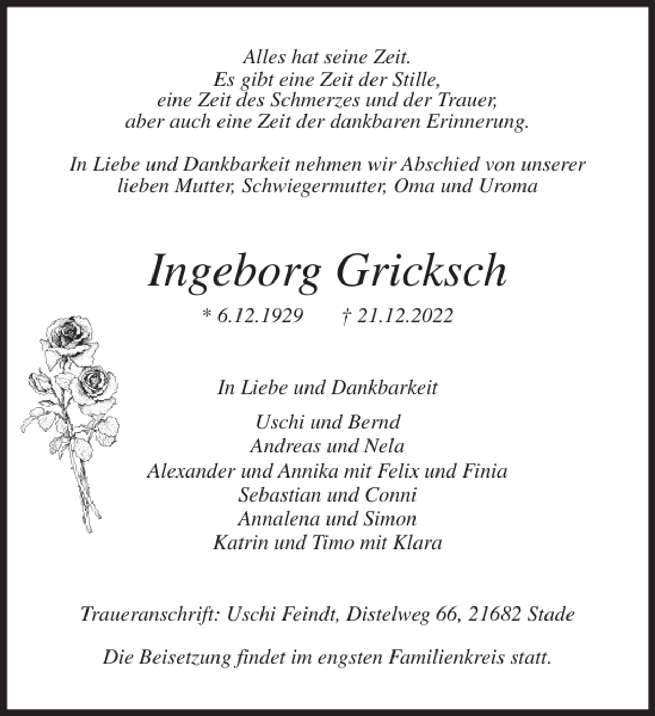 <p>Alles hat seine Zeit.<br />Es gibt eine Zeit der Stille,<br />eine Zeit des Schmerzes und der Trauer,<br />aber auch eine Zeit der dankbaren Erinnerung.</p><p>In Liebe und Dankbarkeit nehmen wir Abschied von unserer<br />lieben Mutter, Schwiegermutter, Oma und Uroma<br />Ingeborg Gricksch<br />* 6.12.1929 † 21.12.2022<br />In Liebe und Dankbarkeit<br />Uschi und Bernd<br />Andreas und Nela<br />Alexander und Annika mit Felix und Finia<br />Sebastian und Conni<br />Annalena und Simon<br />Katrin und Timo mit Klara<br />Traueranschrift: Uschi Feindt, Distelweg 66, 21682 Stade</p><p>Die Beisetzung findet im engsten Familienkreis statt.</p>
