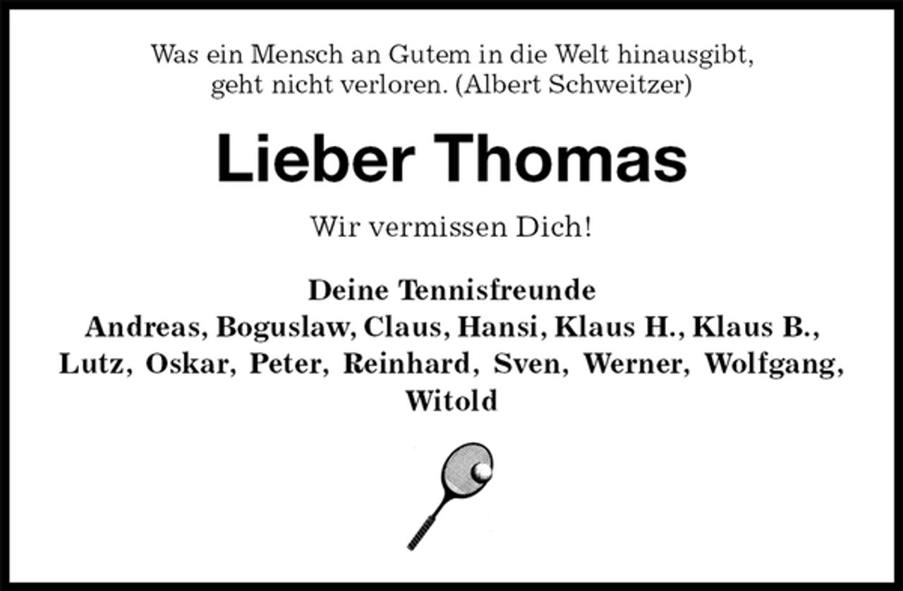 <p>Was ein Mensch an Gutem in die Welt hinausgibt,<br />geht nicht verloren. (Albert Schweitzer)</p><p>Lieber Thomas<br />Wir vermissen Dich!<br />Deine Tennisfreunde<br />Andreas, Boguslaw, Claus, Hansi, Klaus H., Klaus B.,<br />Lutz, Oskar, Peter, Reinhard, Sven, Werner, Wolfgang,<br />Witold</p>
